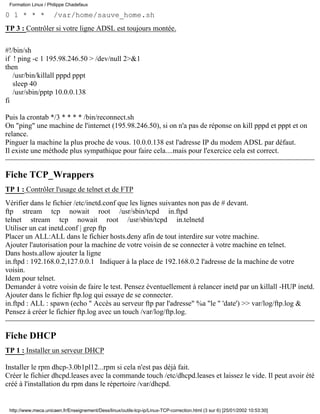0 1 * * * /var/home/sauve_home.sh
TP 3 : Contrôler si votre ligne ADSL est toujours montée.
#!/bin/sh
if ! ping -c 1 195.98.246.50 > /dev/null 2>&1
then
/usr/bin/killall pppd pppt
sleep 40
/usr/sbin/pptp 10.0.0.138
fi
Puis la crontab */3 * * * * /bin/reconnect.sh
On "ping" une machine de l'internet (195.98.246.50), si on n'a pas de réponse on kill pppd et pppt et on
relance.
Pinguer la machine la plus proche de vous. 10.0.0.138 est l'adresse IP du modem ADSL par défaut.
Il existe une méthode plus sympathique pour faire cela....mais pour l'exercice cela est correct.
Fiche TCP_Wrappers
TP 1 : Contrôler l'usage de telnet et de FTP
Vérifier dans le fichier /etc/inetd.conf que les lignes suivantes non pas de # devant.
ftp stream tcp nowait root /usr/sbin/tcpd in.ftpd
telnet stream tcp nowait root /usr/sbin/tcpd in.telnetd
Utiliser un cat inetd.conf | grep ftp
Placer un ALL:ALL dans le fichier hosts.deny afin de tout interdire sur votre machine.
Ajouter l'autorisation pour la machine de votre voisin de se connecter à votre machine en telnet.
Dans hosts.allow ajouter la ligne
in.ftpd : 192.168.0.2,127.0.0.1 Indiquer à la place de 192.168.0.2 l'adresse de la machine de votre
voisin.
Idem pour telnet.
Demander à votre voisin de faire le test. Pensez éventuellement à relancer inetd par un killall -HUP inetd.
Ajouter dans le fichier ftp.log qui essaye de se connecter.
in.ftpd : ALL : spawn (echo " Accès au serveur ftp par l'adresse" %a "le " 'date') >> var/log/ftp.log &
Pensez à créer le fichier ftp.log avec un touch /var/log/ftp.log.
Fiche DHCP
TP 1 : Installer un serveur DHCP
Installer le rpm dhcp-3.0b1pl12...rpm si cela n'est pas déjà fait.
Créer le fichier dhcpd.leases avec la commande touch /etc/dhcpd.leases et laissez le vide. Il peut avoir été
créé à l'installation du rpm dans le répertoire /var/dhcpd.
Formation Linux / Philippe Chadefaux
http://www.meca.unicaen.fr/Enseignement/Dess/linux/outils-tcp-ip/Linux-TCP-correction.html (3 sur 6) [25/01/2002 10:53:30]
 