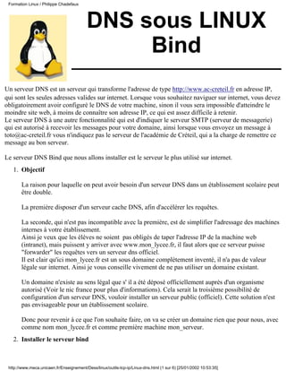 DNS sous LINUX
Bind
Un serveur DNS est un serveur qui transforme l'adresse de type http://www.ac-creteil.fr en adresse IP,
qui sont les seules adresses valides sur internet. Lorsque vous souhaitez naviguer sur internet, vous devez
obligatoirement avoir configuré le DNS de votre machine, sinon il vous sera impossible d'atteindre le
moindre site web, à moins de connaître son adresse IP, ce qui est assez difficile à retenir.
Le serveur DNS à une autre fonctionnalité qui est d'indiquer le serveur SMTP (serveur de messagerie)
qui est autorisé à recevoir les messages pour votre domaine, ainsi lorsque vous envoyez un message à
toto@ac-creteil.fr vous n'indiquez pas le serveur de l'académie de Créteil, qui a la charge de remettre ce
message au bon serveur.
Le serveur DNS Bind que nous allons installer est le serveur le plus utilisé sur internet.
Objectif
La raison pour laquelle on peut avoir besoin d'un serveur DNS dans un établissement scolaire peut
être double.
La première disposer d'un serveur cache DNS, afin d'accélérer les requêtes.
La seconde, qui n'est pas incompatible avec la première, est de simplifier l'adressage des machines
internes à votre établissement.
Ainsi je veux que les élèves ne soient pas obligés de taper l'adresse IP de la machine web
(intranet), mais puissent y arriver avec www.mon_lycee.fr, il faut alors que ce serveur puisse
"forwarder" les requêtes vers un serveur dns officiel.
Il est clair qu'ici mon_lycee.fr est un sous domaine complètement inventé, il n'a pas de valeur
légale sur internet. Ainsi je vous conseille vivement de ne pas utiliser un domaine existant.
Un domaine n'existe au sens légal que s' il a été déposé officiellement auprès d'un organisme
autorisé (Voir le nic france pour plus d'informations). Cela serait la troisième possibilité de
configuration d'un serveur DNS, vouloir installer un serveur public (officiel). Cette solution n'est
pas envisageable pour un établissement scolaire.
Donc pour revenir à ce que l'on souhaite faire, on va se créer un domaine rien que pour nous, avec
comme nom mon_lycee.fr et comme première machine mon_serveur.
1.
Installer le serveur bind2.
Formation Linux / Philippe Chadefaux
http://www.meca.unicaen.fr/Enseignement/Dess/linux/outils-tcp-ip/Linux-dns.html (1 sur 6) [25/01/2002 10:53:35]
 