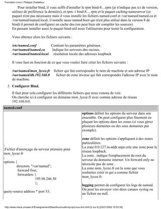 Pour installer bind, il vous suffit d'installer le rpm bind-8....rpm (je n'indique pas ici de version,
utilisez de préférence la dernière), et rpm -i bind-8.....rpm et le paquet caching-nameserver (ce
paquet n'est pas nécessaire mais il vous installe les fichiers named.conf et /var/named/named.ca et
/var/named/named.local, il installe aussi named.boot qui n'est plus utilisé dans la version 8 de
bind) il permet de configurer un cache dns (on peut bien sûr compiler les sources).
En passant installer aussi le paquet bind-util nous l'utiliserons pour tester la configuration.
Vous obtenez alors les fichiers suivants :
/etc/named.conf Contient les paramètres généraux.
/var/named/named.ca Indique les serveurs dns racines.
/var/named/named.local résolution locale des adresses loopback
Il vous faut en fonction de ce que vous voulez faire créer les fichiers suivants :
/var/named/mon_lycee.fr fichier qui fait correspondre le nom de machine et son adresse IP
/var/named/db.192.168.0 fichier de zone inverse qui fait correspondre l'adresse IP avec le nom
de machine.
Configurer Bind.3.
Il faut pour cela configurer les différents fichiers que nous venons de voir.
On cherche ici à configurer un domaine mon_lycee.fr avec comme adresse de réseau
192.168.0.0.
named.conf
;
;Fichier d'amorçage du serveur primaire pour
mon_lycee.fr
;
options {
directory "/var/named";
forward first;
forwarders {
195.98.246.50
};
query-source address * port 53;
options définit les options du serveur dans son
ensemble. On peut configurer plus finement en
plaçant les options dans les zones (si vous gérez
plusieurs domaines ou des sous domaines par
exemple).
zone définit les options s'appliquant à des zones
particulières.
La zone 0.0.127.in-addr.arpa crée une zone pour le
réseau loopback.
La zone . indique l'emplacement du root du
serveur du domaine internet. Un forward only ne
nécessite pas de zone .
La zone mon_lycee.fr est la zone que vous
souhaitez créer et qui a comme fichier
mon_lycee.fr.
logging permet de configurer les logs de named.
On peut les envoyer vers deux canaux syslog ou
un fichier ou null.
Formation Linux / Philippe Chadefaux
http://www.meca.unicaen.fr/Enseignement/Dess/linux/outils-tcp-ip/Linux-dns.html (2 sur 6) [25/01/2002 10:53:35]
 
