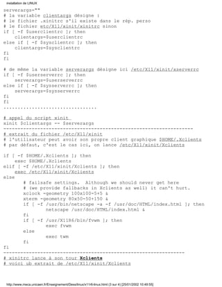serverargs=""
# la variable clientargs désigne :
# le fichier .xinitrc s'il existe dans le rép. perso
# le fichier etc/X11/xinit/xinitrc sinon
if [ -f $userclientrc ]; then
clientargs=$userclientrc
else if [ -f $sysclientrc ]; then
clientargs=$sysclientrc
fi
fi
# de même la variable serverargs désigne ici /etc/X11/xinit/xserverrc
if [ -f $userserverrc ]; then
serverargs=$userserverrc
else if [ -f $sysserverrc ]; then
serverargs=$sysserverrc
fi
fi
.................................
# appel du script xinit
xinit $clientargs -- $serverargs
-------------------------------------------------------------------
# extrait du fichier /etc/X11/xinit
# l'utilisateur peut avoir son propre client graphique $HOME/.Xclients
# par défaut, c'est le cas ici, on lance /etc/X11/xinit/Xclients
if [ -f $HOME/.Xclients ]; then
exec $HOME/.Xclients
elif [ -f /etc/X11/xinit/Xclients ]; then
exec /etc/X11/xinit/Xclients
else
# failsafe settings. Although we should never get here
# (we provide fallbacks in Xclients as well) it can't hurt.
xclock -geometry 100x100-5+5 &
xterm -geometry 80x50-50+150 &
if [ -f /usr/bin/netscape -a -f /usr/doc/HTML/index.html ]; then
netscape /usr/doc/HTML/index.html &
fi
if [ -f /usr/X11R6/bin/fvwm ]; then
exec fvwm
else
exec twm
fi
fi
----------------------------------------------------------------
# xinitrc lance à son tour Xclients
# voici ub extrait de /etc/X11/xinit/Xclients
installation de LINUX
http://www.meca.unicaen.fr/Enseignement/Dess/linux/x11r6-linux.html (3 sur 4) [25/01/2002 10:49:55]
 