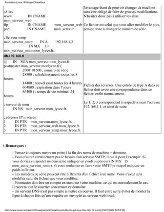 ;Alias
www IN CNAME
mon_serveur_web
ftp IN CNAME mon_serveur_web
pop IN CNAME mon_serveur
; Serveur smtp
mon_serveur_smtp IN A 192.168.1.3
IN MX 10
mon_serveur_smtp.mon_lycee.fr.
l'avantage étant de pouvoir changer de machine
sans être obligé de faire de grosses modifications.
N'hésitez donc pas à utiliser les alias.
Ce fichier est celui que vous allez modifier le plus,
pensez donc à changer le numéro de série.
db.192.168.0
@ IN SOA mon_serveur.mon_lycee.fr.
postmaster.mon_serveur.monlycee.fr.(
2000101500 ; numéro de série
28800 ; rafraîchissement toutes les 8
heures
14400 ; nouvel essai toutes les 4 heures
604800 ; expiration dans 7 jours
86400 ) ; temps de vie minimal 24
heures
; serveur de nom
IN NS mon_serveur.mon_lycee.fr.
; adresses IP inverses
1 IN PTR mon_serveur.mon_lycee.fr.
2 IN PTR mon_serveur_web.mon_lycee.fr.
3 IN PTR mon_serveur_smtp.mon_lycee.fr.
Fichier des reverses. Une entrée de type A dans ce
fichier doit avoir une correspondance dans ce
fichier, enfin normalement.
Le 1, 2, 3 correspondent à respectivement l'adresse
192.168.1.1, et ainsi de suite.
4 Remarques :
- Pensez à toujours mettre un point à la fin des noms de machine + domaine.
- Vous n'aurez certainement pas le besoin d'un serveur SMTP, il est là pour l'exemple. Si
vous deviez en ajouter un deuxième indiquer un poids supérieur (IN MX 15
mon_autre_serveur_smtp). Si vous souhaitez en faire votre SMTP principal indiquez un
poids inférieur.
- Les numéros de série peuvent être différents d'un fichier à un autre. Vous n'avez qu'à
modifier celui du fichier que vous modifiez.
- Postmaster doit être un compte existant sur votre machine. ce qui est normalement le cas.
Il recevra tout le courrier concernant ce domaine.
- Un serveur DNS n'est pas simple à mettre en oeuvre. Il faut entre autre éviter de monter la
ligne à chaque fois qu'une requête est envoyée au serveur web local.
Formation Linux / Philippe Chadefaux
http://www.meca.unicaen.fr/Enseignement/Dess/linux/outils-tcp-ip/Linux-dns.html (5 sur 6) [25/01/2002 10:53:35]
 