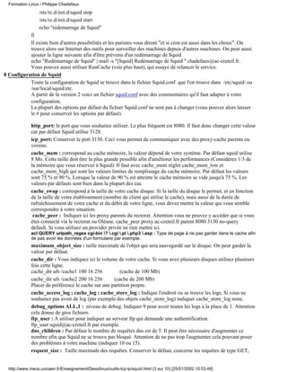 /etc/rc.d/init.d/squid stop
/etc/rc.d/init.d/squid start
echo "redemarrage de Squid"
fi
Il existe bien d'autres possibilités et les puristes vous diront "et si cron est aussi dans les choux". On
trouve alors sur Internet des outils pour surveiller des machines depuis d'autres machines. On peut aussi
ajouter la ligne suivante afin d'être prévenu d'un redémarrage de Squid
echo "Redémarrage de Squid" | mail -s "[Squid] Redémarrage de Squid " chadefaux@ac-creteil.fr.
Vous pouvez aussi utiliser RunCache (voir plus haut), qui essaye de relancer le service.
8 Configuration de Squid
Toute la configuration de Squid se trouve dans le fichier Squid.conf que l'on trouve dans /etc/squid/ ou
/usr/local/squid/etc.
A partir de la version 2 voici un fichier squid.conf avec des commentaires qu'il faut adapter à votre
configuration.
La plupart des options par défaut du fichier Squid.conf ne sont pas à changer (vous pouvez alors laisser
le # pour conserver les options par défaut).
http_port: le port que vous souhaitez utiliser. Le plus fréquent est 8080. Il faut donc changer cette valeur
car par défaut Squid utilise 3128.
icp_port: Conserver le port 3130. Ceci vous permet de communiquer avec des proxy-cache parents ou
voisins.
cache_mem : correspond au cache mémoire, la valeur dépend de votre systéme. Par défaut squid utilise
8 Mo. Cette taille doit être la plus grande possible afin d'améliorer les performances (Considérez 1/3 de
la mémoire que vous réservez à Squid). Il faut avec cache_mem régler cache_mem_low et
cache_mem_high qui sont les valeurs limites de remplissage du cache mémoire. Par défaut les valeurs
sont 75 % et 90 %. Lorsque la valeur de 90 % est atteinte le cache mémoire se vide jusqu'à 75 %. Les
valeurs par défauts sont bien dans la plupart des cas.
cache_swap : correspond à la taille de votre cache disque. Si la taille du disque le permet, et en fonction
de la taille de votre établissement (nombre de client qui utilise le cache), mais aussi de la durée de
rafraîchissement de votre cache et du débit de votre ligne, vous devez mettre la valeur qui vous semble
correspondre à votre situation.
cache_peer : Indiquer ici les proxy parents du rectorat. Attention vous ne pouvez y accéder que si vous
êtes connecté via le rectorat ou Oléane. cache_peer proxy.ac-creteil.fr parent 8080 3130 no-query
default. Si vous utilisez un provider privée ne rien mettre ici.
acl QUERY urlpath_regex cgi-bin ? .cgi .pl .php3 .asp : Type de page à ne pas garder dans le cache afin
de pas avoir les données d'un formulaire par exemple.
maximum_object_size : taille maximale de l'objet qui sera sauvegardé sur le disque. On peut garder la
valeur par défaut.
cache_dir : Vous indiquez ici le volume de votre cache. Si vous avez plusieurs disques utilisez plusieurs
fois cette ligne.
cache_dir ufs /cache1 100 16 256 (cache de 100 Mb)
cache_dir ufs /cache2 200 16 256 (cache de 200 Mb)
Placer de préférence le cache sur une partition propre.
cache_access_log ; cache_log ; cache_store_log : Indique l'endroit ou se trouve les logs. Si vous ne
souhaitez pas avoir de log (par exemple des objets cache_store_log) indiquer cache_store_log none.
debug_options ALL,1 : niveau de debug. Indiquer 9 pour avoir toutes les logs à la place de 1. Attention
cela donne de gros fichiers.
ftp_user : A utiliser pour indiquer au serveur ftp qui demande une authentification.
ftp_user squid@ac-creteil.fr par exemple.
dns_children : Par défaut le nombre de requêtes dns est de 5. Il peut être nécessaire d'augmenter ce
nombre afin que Squid ne se trouve pas bloqué. Attention de ne pas trop l'augmenter cela pouvant poser
des problèmes à votre machine (indiquer 10 ou 15).
request_size : Taille maximale des requêtes. Conserver le défaut, concerne les requêtes de type GET,
Formation Linux / Philippe Chadefaux
http://www.meca.unicaen.fr/Enseignement/Dess/linux/outils-tcp-ip/squid.html (3 sur 10) [25/01/2002 10:53:49]
 
