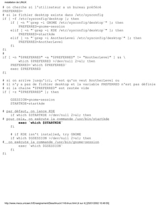 # on cherche si l'utilisateur a un bureau préféré
PREFERRED=
# si le fichier desktop existe dans /etc/sysconfig
if [ -f /etc/sysconfig/desktop ]; then
if [ -n "`grep -i GNOME /etc/sysconfig/desktop`" ]; then
PREFERRED=gnome-session
elif [ -n "`grep -i KDE /etc/sysconfig/desktop`" ]; then
PREFERRED=startkde
elif [ -n "`grep -i AnotherLevel /etc/sysconfig/desktop`" ]; then
PREFERRED=AnotherLevel
fi
fi
#
if [ -n "$PREFERRED" -a "$PREFERRED" != "AnotherLevel" ] && 
which $PREFERRED >/dev/null 2>&1; then
PREFERRED=`which $PREFERRED`
exec $PREFERRED
fi
# si on arrive jusqu'ici, c'est qu'on veut AnotherLevel ou
# il n'y a pas de fichier desktop et la variable PREFERRED n'est pas définie
# si la chaine "$PREFERRED" est restée vide
if [ -z "$PREFERRED" ]; then
GSESSION=gnome-session
STARTKDE=startkde
# par défaut, on lance KDE
if which $STARTKDE >/dev/null 2>&1; then
# pour cela, on exécute la commande /usr/bin/startkde
exec `which $STARTKDE`
fi
# if KDE isn't installed, try GNOME
if which $GSESSION >/dev/null 2>&1; then
# on exécute la commande /usr/bin/gnome-session
exec `which $GSESSION`
fi
fi
installation de LINUX
http://www.meca.unicaen.fr/Enseignement/Dess/linux/x11r6-linux.html (4 sur 4) [25/01/2002 10:49:55]
 