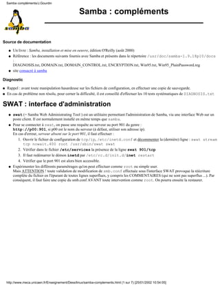 Samba : compléments
Source de documentation
Un livre : Samba, installation et mise en oeuvre, édition O'Reilly (août 2000)q
Référence : les documents suivants fournis avec Samba et présents dans le répertoire /usr/doc/samba-1.9.18p10/docs
:
DIAGNOSIS.txt, DOMAIN.txt, DOMAIN_CONTROL.txt, ENCRYPTION.txt, Win95.txt, Win95_PlainPassword.reg
q
site consacré à sambaq
Diagnostic
q Rappel : avant toute manipulation hasardeuse sur les fichiers de configuration, en effectuer une copie de sauvegarde.
q En cas de problème non résolu, pour cerner la difficulté, il est conseillé d'effectuer les 10 tests systématiques de DIAGNOSIS.txt
SWAT : interface d'administration
swat (= Samba Web Administrating Tool ) est un utilitaire permettant l'administration de Samba, via une interface Web sur un
poste client. Il est normalement installé en même temps que samba.
q
Pour se connecter à swat, on passe une requête au serveur au port 901 du genre :
http://p00:901, si p00 est le nom du serveur (à défaut, utiliser son adresse ip).
En cas d'erreur, serveur absent sur le port 901, il faut effectuer :
Ouvrir le fichier de configuration de tcp/ip, /etc/inetd.conf et décommenter la (dernière) ligne : swat stream
tcp nowait.400 root /usr/sbin/swat swat
1.
Vérifier dans le fichier /etc/services la présence de la ligne swat 901/tcp2.
Il faut redémarrer le démon inetd par /etc/rc.d/init.d/inet restart3.
Vérifier que le port 901 est alors bien accessible.4.
q
Expérimenter les différents paramétrages qu'on peut effectuer comme root ou simple user.
Mais ATTENTION ! toute validation de modification de smb.conf effectuée sous l'interface SWAT provoque la réécriture
complète du fichier en l'épurant de toutes lignes superflues, y compris les COMMENTAIRES (qui ne sont pas superflus ...). Par
conséquent, il faut faire une copie du smb.conf AVANT toute intervention comme root. On pourra ensuite la restaurer.
q
Samba compléments/J.Gourdin
http://www.meca.unicaen.fr/Enseignement/Dess/linux/samba-complements.html (1 sur 7) [25/01/2002 10:54:05]
 