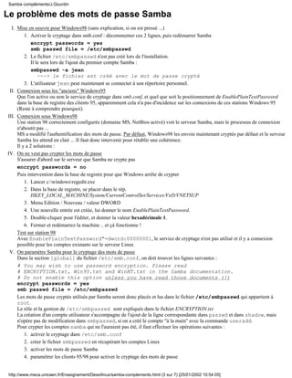 Le problème des mots de passe Samba
Mise en oeuvre pour Windows98 (sans explication, si on est pressé ...)
Activer le cryptage dans smb.conf : décommenter ces 2 lignes, puis redémarrer Samba
encrypt passwords = yes
smb passwd file = /etc/smbpasswd
1.
Le fichier /etc/smbpasswd n'est pas créé lors de l'installation.
Il le sera lors de l'ajout du premier compte Samba :
smbpasswd -a jean
---> le fichier est créé avec le mot de passe crypté
2.
L'utilisateur jean peut maintenant se connecter à son répertoire personnel.3.
I.
Connexion sous les "anciens" Windows95
Que l'on active ou non le service de cryptage dans smb.conf, et quel que soit le positionnement de EnablePlainTextPassword
dans la base de registre des clients 95, apparemment cela n'a pas d'incidence sur les connexions de ces stations Windows 95
(Reste à comprendre pourquoi).
II.
Connexion sous Windows98
Une station 98 correctement configurée (domaine MS, NetBios activé) voit le serveur Samba, mais le processus de connexion
n'aboutit pas ...
MS a modifié l'authentification des mots de passe. Par défaut, Windows98 les envoie maintenant cryptés par défaut et le serveur
Samba les attend en clair ... Il faut donc intervenir pour rétablir une cohérence.
Il y a 2 solutions :
III.
On ne veut pas crypter les mots de passe
S'assurer d'abord sur le serveur que Samba ne crypte pas
encrypt passwords = no
Puis intervention dans la base de registre pour que Windows arrête de crypter
Lancer c:windowsregedit.exe1.
Dans la base de registre, se placer dans le rép.
HKEY_LOCAL_MACHINE/System/CurrentControlSet/Services/VxD/VNETSUP
2.
Menu Edition / Nouveau / valeur DWORD3.
Une nouvelle entrée est créée, lui donner le nom EnablePlainTextPassword.4.
Double-cliquer pour l'éditer, et donner la valeur hexadécimale 1.5.
Fermer et redémarrez la machine .. et çà fonctionne !6.
Test sur station 98
Avec EnablePlainTextPassword"=dword:00000001, le service de cryptage n'est pas utilisé et il y a connexion
possible pour les comptes existants sur le serveur Linux
IV.
On paramétre Samba pour le cryptage des mots de passe
Dans la section [global] du fichier /etc/smb.conf, on doit trouver les lignes suivantes :
# You may wish to use password encryption. Please read
# ENCRYPTION.txt, Win95.txt and WinNT.txt in the Samba documentation.
# Do not enable this option unless you have read those documents (!)
encrypt passwords = yes
smb passwd file = /etc/smbpasswd
Les mots de passe cryptés utilisés par Samba seront donc placés et lus dans le fichier /etc/smbpasswd qui appartient à
root.
Le rôle et la gestion de /etc/smbpasswd sont expliqués dans le fichier ENCRYPTION.txt
La création d'un compte utilisateur s'accompagne de l'ajout de la ligne correspondante dans passwd et dans shadow, mais
n'opère pas de modification dans smbpasswd, si on a créé le compte "à la main" avec la commande useradd.
Pour crypter les comptes samba qui ne l'auraient pas été, il faut effectuer les opérations suivantes :
activer le cryptage dans /etc/smb.conf1.
créer le fichier smbpasswd en récupérant les comptes Linux2.
activer les mots de passe Samba3.
paramétrer les clients 95/98 pour activer le cryptage des mots de passe4.
V.
Samba compléments/J.Gourdin
http://www.meca.unicaen.fr/Enseignement/Dess/linux/samba-complements.html (3 sur 7) [25/01/2002 10:54:05]
 