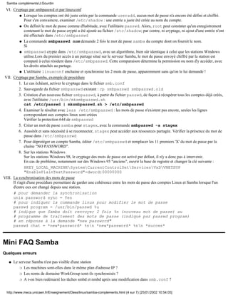 Cryptage par smbpasswd et par linuxconf
Lorsque les comptes ont été juste créés par la commande useradd, aucun mot de passe n'a encore été défini et chiffré.
Pour s'en convaincre, examiner /etc/shadow : une entrée a juste été créée au nom du compte.
q
On définit le mot de passe comme d'habitude, avec l'utilitaire passwd. Alors, root peut constater qu'un enregistrement
contenant le mot de passe crypté a été ajouté au fichier /etc/shadow; par contre, ni cryptage, ni ajout d'une entrée n'ont
été effectués dans /etc/smbpasswd
q
La commande smbpasswd nom demande 2 fois le mot de passe samba du compte dont on fournit le nom.
Si
q
smbpasswd crypte dans /etc/smbpasswd, avec un algorithme, bien sûr identique à celui que les stations Windows
utilise.Lors du premier accès à un partage situé sur le serveur Samba, le mot de passe envoyé chiffré par la station est
comparé à celui résident dans /etc/smbpasswd. Cette comparaison détermine la permission ou nom d'y accéder, avec
les droits attachés au partage.
q
L'utilitaire linuxconf enchaine et synchronise les 2 mots de passe, apparemment sans qu'on le lui demande !q
VI.
Cryptage par Samba, exemple de procédure
Le cas échéant, activer le cryptage dans le fichier smb.conf1.
Sauvegarde du fichier smbpasswd existant : cp smbpasswd smbpasswd.old2.
Création d'un nouveau fichier smbpasswd, à partir du fichier passwd, de façon à récupérer tous les comptes déjà créés,
avec l'utilitaire /usr/bin/mksmbpasswd.sh
cat /etc/passwd | mksmbpasswd.sh > /etc/smbpasswd
3.
Examiner le résultat avec less /etc/smbpasswd : les mots de passe n'existent pas encore, seules les lignes
correspondant aux comptes linux sont créées
Vérifier la protection 644 de smbpasswd
4.
Créer un mot de passe samba pour stagex, avec la commande smbpasswd -a stagex5.
Aussitôt et sans nécessité à se reconnecter, stagex peut accéder aux ressources partagée. Vérifier la présence du mot de
passe dans /etc/smbpasswd
6.
Pour déprotéger un compte Samba, éditer /etc/smbpasswd et remplacer les 11 premiers 'X' du mot de passe par la
chaîne "NO PASSWORD".
7.
Sur les stations Windows
Sur les stations Windows 98, le cryptage des mots de passe est activé par défaut, il n'y a donc pas à intervenir.
En cas de problème, notamment sur des Windows 95 "anciens", ouvrir la base de registre et changer la clé suivante :
HKEY_LOCAL_MACHINESystemCurrentControlSetServicesVxDVNETSUP
"EnablePlainTextPassword"=dword:00000000
8.
VII.
La synchronisation des mots de passe
Il s'agit d'une procédure permettant de garder une cohérence entre les mots de passe des comptes Linux et Samba lorsque l'un
d'entre eux est changé depuis une station.
# pour demander la synchronisation
unix password sync = Yes
# pour indiquer la commande linux pour modifier le mot de passe
passwd program = /usr/bin/passwd %u
# indique que Samba doit renvoyer 2 fois %n (nouveau mot de passe) au
# programme de traitement des mots de passe (indiqué par passwd program)
# en réponse à la demande "new password"
passwd chat = *new*password* %nn *new*password* %nn *succes*
VIII.
Mini FAQ Samba
Quelques erreurs
Le serveur Samba n'est pas visible d'une station
Les machines sont-elles dans le même plan d'adresse IP ?r
Les noms de domaine WorkGroup sont-ils synchronisés ?r
A t-on bien redémarré les tâches smbd et nmbd après une modification dans smb.conf ?r
q
Samba compléments/J.Gourdin
http://www.meca.unicaen.fr/Enseignement/Dess/linux/samba-complements.html (4 sur 7) [25/01/2002 10:54:05]
 