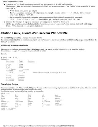 Le serveur est "vu" dans le voisinage réseau mais une tentative d'accès se solde par le message :
"l'ordinateur ... n'est pas accessible, l'ordinateur spécifié n'a pas reçu votre requête ..." ou "p00 n'est pas accessible, le réseau
est occupé" (!)
Vérifier dans smb.conf que la ligne
hosts allow est correcte, si elle est présente, par exemple : hosts allow = 10.194.2. 127. pour un
sous-réseau d'adresse 10.194.2.0
r
On a constaté la reprise de la connexion, en commentant cette ligne, et en décommentant la commande
interfaces 10.194.2.100/24 (en supposant que l'adresse IP du serveur est 10.194.2.100)
r
q
On reçoit des messages de log sur la console du serveur (quand on "restart" le démon smb
Vérifier que la taille maximum du fichier de log /var/log/samba/log.nmb n'est pas atteinte. Cette taille est fixée par
défaut à 50 Ko dans smb.conf, section [global]
q
Station Linux, cliente d'un serveur Windows9x
Un client SMB pour un hôte Linux est inclus dans Samba.
La connexion étant établie, on communique avec le serveur Windows à travers une interface semblable au ftp, ce qui permet de faire du
transfert de fichiers.
Connexion au serveur Windows
La connexion est établie par la commande /usr/sbin/smbclient -L nom où on utilise le nom NetBIOS de la machine Windows.
Un mot de passe est requis s'il y a une protection, sinon il suffit de valider.
Exemple :
$ smbclient -L pc1
Password:
Sharename Type Comment
--------- ---- -------
CD_PC1 Disk
C_PC1 Disk
D_PC1 Disk
I_JP150 Printer
PRINTER$ Disk
IPC$ IPC Communication entre processus distants
Server Comment
------ -------
Workgroup Master
--------- ------
Transfert de fichiers
La commande smbclient pc1C_PC1 permet d'accéder sur PC1 à la ressource partagée, nommée ici C_PC1 (ie le disque C:). Il faut bien entendu
respecter les noms de partage attribués sur le serveur WorkGroup.
On obtient un prompt semblable à ftp. Pour connaitre les commandes :
smb: > h
ls dir lcd cd pwd
get mget put mput rename
more mask del rm mkdir
md rmdir rd prompt recurse
translate lowercase print printmode queue
cancel stat quit q exit
newer archive tar blocksize tarmode
setmode help ? !
smb: > cd excel
smb: excel>
Samba compléments/J.Gourdin
http://www.meca.unicaen.fr/Enseignement/Dess/linux/samba-complements.html (5 sur 7) [25/01/2002 10:54:05]
 