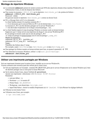 Montage de répertoire Windows
La commande smbmount permet de monter (comme par NFS) des répertoires distants d'une machine Windows9x, sur
l'arborescence Linux, et ainsi de disposer des fichiers.
q
Pour monter la ressource //PC1/C_PC1 sur le répertoire /mnt/diskc_pc1 du système de fichiers :
smbmount //PC1/C_PC1 /mnt/diskc_pc1
Password : valider.
On parcourt ensuite le répertoire /mnt/diskc_pc1 comme un dossier local.
q
S'il y a blocage (faire ctrl-C) et se demander :
Le client Samba connait-il la machine nommée PC1 ?
--> il est nécessaire que le nom de l'hôte (ici PC1) ait été déclaré dans /etc/hosts
La ressource C_PC1 est-elle déclarée partagée sur le serveur Windows9x ?
--> clic-droit dans l'explorateur sur le disque concerné/partager ../ etc..
q
Le client Samba respecte le type de partage Windows en lecture seule ou lecture/écriture.
Supposons que C:temp soit un sous-répertoire du disque C: du serveur WorkGroup PC1
C: est partagé en lecture seule sous le nom de partage C_PC1
>C:temp est partagé en lecture/écriture sous le nom de partage C_temp_PC1
Monter les ressources :
smbmount //PC1/C_PC1 /mnt/diskc_pc1
smbmount //PC1/C_temp_PC1 /mnt/temp_pc1
Tester :
Transférer des fichiers dans C:temp
Par exemple, copier /etc/fstab dans /mnt/diskc_pc1 et dans /mnt/temp_pc1.
q
Pour partager les fichiers montés en lecture-écriture pour tous, on ajoute le paramètre -f 777q
Pour démonter la ressource Windows, utiliser subumount point-montage :
smbumount /mnt/diskc_pc1
q
Utiliser une imprimante partagée par Windows
Soit une imprimante lointaine pour la station Linux, installée sur un serveur Windows9x.
Voyons comment cette ressource peut être utilisée par le client Linux.
Soit une imprimante sur l'exemple : nommée HP_DKJET520, gérée par le serveur d'impression sur la station Windows pc2, bien
sûr déclarée partagée sous ce nom pour le réseau Microsoft
q
Sur la station cliente Linux, lancer l'utilitaire X printtool.
Ajouter une imprimante / sélectionner SMB/Windows 95/NT Printer
Paramétrer
nom par défaut : lpr
Hostname : pc2 et numéro IPr
Printer Name : HP_DKJET520r
Workgroup : nom donné dans /etc/smb.confr
Input Filter/Select : choisir le modèle d'imprimante (ici HP DeskJet 500)et effectuer les réglages habituelsr
q
Effectuer un test (menu Tests)q
Utilisation sous Linux, par exemple :
$ lpr /etc/smb.conf
q
Samba compléments/J.Gourdin
http://www.meca.unicaen.fr/Enseignement/Dess/linux/samba-complements.html (6 sur 7) [25/01/2002 10:54:05]
 