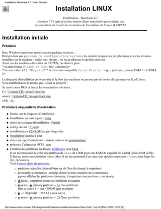 Installation LINUX
Distribution : Mandrake 6.1
Attention ! Il s'agit de la description d'une installation particulière, sur
les machines du Centre de Formation de l'académie de Créteil (CFIPEN)
Installation initiale
Préalable
Bon, Windows peut nous rendre encore quelques services ...
Relever dans son panneau de configuration/système les caractéristiques des périphériques et cartes diverses
installées sur la machine : vidéo, son, réseau .. les irq et adresses io qu'elles utilisent.
Ainsi, sur les machines des salles du CFIPEN, on observe pour
* la carte réseau D-Link TX 530 : irq= , adresse io=
* la carte vidéo ATI "RagePro" * la carte son compatible Sound Blaster : irq= , port i/o= , canaux DMA 1= et DMA
2=
La disquette d'installation est nécessaire si le bios des machines ne permet pas de booter directement sur le cd Linux.
Si la distribution ne la fournit pas, il faut la préparer :
Se mettre sous DOS et lancer les commandes suivantes :
C:> [lecteur-CD]:dosutilsrawrite
source : [lecteur-CD]:imagesboot.img
cible : A:
Procédure séquentielle d'installation
Booter sur la disquette d'installationq
Installation ou mise à jour : Enterq
choix de la langue d'installation : Frenchq
config clavier : fr-latin1q
installation par CD-ROM ou par disque durq
installation ou mise à jourq
choix du type d'installation : station, serveur ou personnaliséeq
présence d'adaptateur SCSI : nonq
Création des partitions du disque, préférence pour fdisk
Il est recommandé de créer une partition de swap de 128M pour une RAM de capacité inf à 64M (sinon 80M suffit).
Il faut au moins une partition Linux. Mais il est recommandé d'un créer une spécialement pour /home, pour loger les
rép. personnels.
Voir d'autres choix de partitions.
partitions actuelles (dépend bien sur de l'état du disque) à supprimerr
principales commandes : m help, donne la liste complète des commandes
p pour afficher les partitions courantes, d supprimer une partition, n en ajouter
r
d delete , supprimer toutes les partitions existantesr
n ajout -- p primary partition -- 1 (1ère partition)
first cylindre 1 -- last +2000M (par exemple)
r
p --> /tmp/hda1 1 255 83 Linux nativer
n ajout -- p primary partition -- 2 (2ème partition)r
q
Installation Mandrake 6.1 / Jean Gourdin
http://www.meca.unicaen.fr/Enseignement/Dess/linux/install-mandrake-cfipen.html (1 sur 9) [25/01/2002 10:50:02]
 