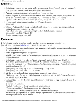 Exercice 3
En tant que stagex, pouvez vous créer le rép. temporaire /home/temp ? essayez ! pourquoi ?1.
Effectuez cette création comme root (pensez à la commande su ).2.
Accorder les permissions maximales sur /home/temp; vérifiez.3.
totox, toujours lui, tout content d'avoir enfin un droit d'écriture, dans /home/temp essaie de
copier les 2 fichiers système /etc/hosts et /etc/passwd dans /home/temp ?
y parviendra t-il ? pourquoi ? que donne [totox@p0x ] ll /home/temp ?
4.
totox, essaie maintenant de supprimer ces 2 fichiers de /etc.
Réussit-il ?
5.
Effrayé à l'idée de se faire pincer par le (ou la) redoutable root, totox veut masquer sa faute
tout en faisant punir stagex à sa place !
Pour cela, il veut que stagex devienne propriétaire du fichier copié passwd.
Comment s'y prend t-il ? Réussit-il ?
Et vous comment auriez vous fait ?
6.
Exercice 4
Il s'agit de créer un rép. partagé par tous les membres stagex du groupe stagiaire
Normalement, ce groupe a déjà été créé et rempli de comptes stagex.
Créez dans /home un répertoire appelé rep-stagiaire. Rappelez pourquoi cette tâche relève
des prérogatives de root
1.
Faites-le appartenir au groupe stagiaire2.
Modifier les permissions sur le rép, pour que tous les membres du groupe stagiaire puissent y
écrire et s'y déplacer.
3.
En tant que stagex, vous créez un fichier, par exemple un petit fichier texte (à l'aide de vi ou
d'un éditeur graphique comme kedit) et vous le déposez dans /home/rep-stagiaire.
Si vous êtes paresseux, vous y faites une copie d'un fichier qcq, par exemple /etc/hosts, mais
en attribuant des droits 660
[stagex@p0x etc] cp hosts /home/rep-stagiaire
[stagex@p0x etc] chmod 660 hosts
4.
Vérifier le bon accès en lecture seulement pour les membres du groupe
Ainsi totox qui a fini par être exclu du groupe stagiaire (surtout après l'exercice 3) ne doit
pas pouvoir le lire. A vérifier.
5.
Votre collègue (ou votre double !) le perfide stagey (y#x), tente de supprimer ce fichier ou de le
renommer
Y parvient-il ? Essayez !
Pourtant, vérifiez que ce fichier appartient au groupe stagex
N'est-ce pas inquiétant ? Expliquez comment cela est possible.
6.
Demandez à root de positionner le "sticky bit" sur le répertoire partagé.
Vérifiez bien que le problème est réglé et protège le propriétaire des tentatives de suppression ou
de changement de nom de ses fichiers.
7.
TP permissions des fichiers / Jean Gourdin
http://www.meca.unicaen.fr/Enseignement/Dess/linux/droits-fichiers-tp.html (2 sur 3) [25/01/2002 10:54:07]
 
