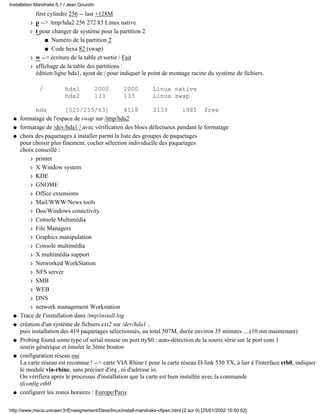 first cylindre 256 -- last +128M
p --> /tmp/hda2 256 272 83 Linux nativer
t pour changer de système pour la partition 2
Numéro de la partition 2s
Code hexa 82 (swap)s
r
w --> écriture de la table et sortie / Faitr
affichage de la table des partitions :
édition ligne hda1, ajout de / pour indiquer le point de montage racine du système de fichiers.
/ hda1 2000 2000 Linux native
hda2 133 133 Linux swap
hda [525/255/63] 4118 2133 1985 free
r
formatage de l'espace de swap sur /tmp/hda2q
formatage de /dev/hda1 / avec vérification des blocs défectueux pendant le formatageq
choix des paquetages à installer parmi la liste des groupes de paquetages
pour choisir plus finement, cocher sélection individuelle des paquetages
choix conseillé :
printerr
X Window systemr
KDEr
GNOMEr
Office extensionsr
Mail/WWW/News toolsr
Dos/Windows connctivityr
Console Multimédiar
File Managersr
Graphics manipulationr
Console multimédiar
X multimédia supportr
Networked WorkStationr
NFS serverr
SMBr
WEBr
DNSr
network management Workstationr
q
Trace de l'installation dans /tmp/install.logq
création d'un système de fichiers ext2 sur /dev/hda1 ..
puis installation des 419 paquetages sélectionnés, au total 507M, durée environ 35 minutes ....(10 mn maintenant)
q
Probing found some type of serial mouse on port ttyS0 : auto-détection de la souris série sur le port com 1
souris générique et émuler le 3ème bouton
q
configuration réseau oui
La carte réseau est reconnue ! --> carte VIA Rhine ( pour la carte réseau D-link 530 TX, à lier à l'interface eth0, indiquer
le module via-rhine, sans préciser d'irq , ni d'adresse io.
On vérifiera après le processus d'installation que la carte est bien installée avec la commande
ifconfig eth0
q
configurer les zones horaires : Europe/Parisq
Installation Mandrake 6.1 / Jean Gourdin
http://www.meca.unicaen.fr/Enseignement/Dess/linux/install-mandrake-cfipen.html (2 sur 9) [25/01/2002 10:50:02]
 