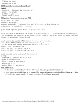 writeable = no
TP3 Déclarer la ressource zip dans smb.conf
[zip]
comment = Partage du lecteur ZIP
path = /mnt/zip
public = yes
write list = root
TP6 partage d'administration du serveur WEB
root crée cet user
useradd webadmin
passwd webadmin -->apache (ce qui n'est pas un bon choix !)
smbpasswd -a webadmin -->apache
puis root ajoute jean dans le groupe webadmin
root accorde à webadmin la propriété de groupe sur l'arborescence /home/httpd
(il pourrait se limiter à un sous-rep de /home/httpd/html pour un site précis)
chgrp -R webadmin /home/httpd
root donne le droit d'écriture w au groupe webadmin
sur /home/httpd/html et non sur /home/httpd
(il ne faut pas créer d'autres objets à ce niveau)
chmod 755 /home/httpd
chmod -R 775 /home/httpd/html
chmod -R 775 /home/httpd/cgi-bin
root ajoute dans smb.conf la section :
[web]
comment = Gestion du site WEB
path = /home/httpd
valid users = @webadmin
writable = no
write list = webadmin
Bien vérifier alors :
webadmin peut écrire dans W:html et W:cgi-bin, mais pas directement dans W:q
jean n'a pas de droit d'écriture sur ce partage, bien que du point de vue permissions Linux, il peut écrire dans
/etc/httpd comme membre du groupe webadmin (le vérifier sur le serveur)
q
TP Samba / Jean Gourdin
http://www.meca.unicaen.fr/Enseignement/Dess/linux/samba-tp.html (5 sur 5) [25/01/2002 10:54:13]
 