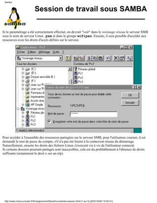 Session de travail sous SAMBA
Si le paramétrage a été correctement effectué, on devrait "voir" dans le voisinage réseau le serveur SMB
sous le nom de serveur Linux pxx et dans le groupe wcfipen. Ensuite, il sera possible d'accéder aux
ressources avec les droits d'accès définis sur le serveur.
Pour accéder à l'ensemble des ressources partagées sur le serveur SMB, pour l'utilisateur courant, il est
demandé le mot de passe du compte, s'il n'a pas été fourni à la connexion réseau du démarrage.
Naturellement, ensuite les droits des fichiers Linux s'exercent vis à vis de l'utilisateur connecté.
Si certains dossiers pourtant partagés sont inaccesibles, cela est du problablement à l'absence de droits
suffisants (notamment le droit x sur un rép).
Samba
http://www.meca.unicaen.fr/Enseignement/Dess/linux/samba-session.html (1 sur 5) [25/01/2002 10:54:31]
 