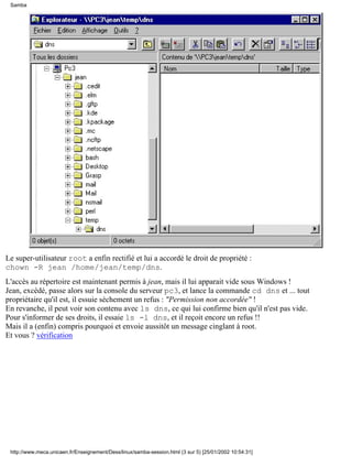Le super-utilisateur root a enfin rectifié et lui a accordé le droit de propriété :
chown -R jean /home/jean/temp/dns.
L'accès au répertoire est maintenant permis à jean, mais il lui apparait vide sous Windows !
Jean, excédé, passe alors sur la console du serveur pc3, et lance la commande cd dns et ... tout
propriétaire qu'il est, il essuie sèchement un refus : "Permission non accordée" !
En revanche, il peut voir son contenu avec ls dns, ce qui lui confirme bien qu'il n'est pas vide.
Pour s'informer de ses droits, il essaie ls -l dns, et il reçoit encore un refus !!
Mais il a (enfin) compris pourquoi et envoie aussitôt un message cinglant à root.
Et vous ? vérification
Samba
http://www.meca.unicaen.fr/Enseignement/Dess/linux/samba-session.html (3 sur 5) [25/01/2002 10:54:31]
 