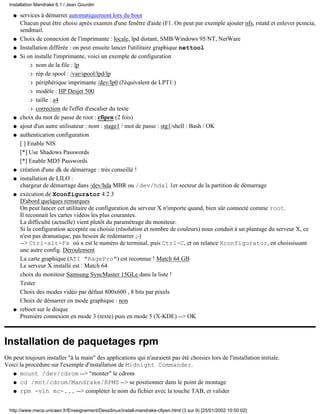 services à démarrer automatiquement lors du boot
Chacun peut être choisi après examen d'une fenêtre d'aide (F1. On peut par exemple ajouter nfs, rstatd et enlever pcmcia,
sendmail.
q
Choix de connexion de l'imprimante : locale, lpd distant, SMB/Windows 95/NT, NetWareq
Installation différée : on peut ensuite lancer l'utilitaire graphique nettoolq
Si on installe l'imprimante, voici un exemple de configuration
nom de la file : lpr
rép de spool : /var/spool/lpd/lpr
périphérique imprimante /dev/lp0 (l'équivalent de LPT1:)r
modèle : HP Desjet 500r
taille : a4r
correction de l'effet d'escalier du texter
q
choix du mot de passe de root : cfipen (2 fois)q
ajout d'un autre utilisateur : nom : stage1 / mot de passe : stg1/shell : Bash / OKq
authentication configuration
[ ] Enable NIS
[*] Use Shadows Passwords
[*] Enable MD5 Passwords
q
création d'une dk de démarrage : très conseillé !q
installation de LILO :
chargeur de démarrage dans /dev/hda MBR ou /dev/hda1 1er secteur de la partition de démarrage
q
exécution de Xconfigurator 4.2.3
D'abord quelques remarques
On peut lancer cet utilitaire de configuration du serveur X n'importe quand, bien sûr connecté comme root.
Il reconnait les cartes vidéos les plus courantes.
La difficulté (actuelle) vient plutôt du paramétrage du moniteur.
Si la configuration acceptée ou choisie (résolution et nombre de couleurs) nous conduit à un plantage du serveur X, ce
n'est pas dramatique, pas besoin de redémarrer ;-)
--> Ctrl-alt-Fx où x est le numéro de terminal, puis Ctrl-C, et on relance Xconfigurator, en choississant
une autre config. Déroulement
La carte graphique (ATI "RagePro") est reconnue ! Match 64 GB
Le serveur X installé est : Match 64
choix du moniteur Samsung SyncMaster 15GLe dans la liste !
Tester
Choix des modes vidéo par défaut 800x600 , 8 bits par pixels
Choix de démarrer en mode graphique : non
q
reboot sur le disque
Première connexion en mode 3 (texte) puis en mode 5 (X-KDE) --> OK
q
Installation de paquetages rpm
On peut toujours installer "à la main" des applications qui n'auraient pas été choisies lors de l'installation initiale.
Voici la procédure sur l'exemple d'installation de Midnight Commander.
mount /dev/cdrom --> "monter" le cdromq
cd /mnt/cdrom/Mandrake/RPMS --> se positionner dans le point de montageq
rpm -vih mc-... --> compléter le nom du fichier avec la touche TAB, et validerq
Installation Mandrake 6.1 / Jean Gourdin
http://www.meca.unicaen.fr/Enseignement/Dess/linux/install-mandrake-cfipen.html (3 sur 9) [25/01/2002 10:50:02]
 