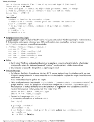 cette clause suppose l'écriture d'un partage appelé [netlogon]
logon script = %U.bat
# Pour indiquer le chemin du répertoire personnel dans le script
# Ceci va permettre de le connecter avec use net H: /home
logon home = %L%U
......
[netlogon]
comment = Service de connexion réseau
# répertoire d'accueil choisi pour les scripts de connexion
path = /home/netlogon
# ce partage est privé, invisible et protégé en écriture
public = no
writeable = no
browseable = no
Script pour l'utilisateur stagex
ATTENTION ! Il s'agit d'un fichier "batch" qui va s'exécuter sur la station Windows juste après l'authentification.
Il doit donc être écrit avec un éditeur de texte DOS, sur la station, puis ensuite placé sur le serveur dans
/etc/netlogon par root ou un utilisateur autorisé.
# fichier /home/netlogon/stagex.bat
net use H: /home
net use L: serveurlogiciel
net use P: serveurpublic
net use S: serveurstagiaire
net time serveur /set/y
q
Effets
Sur le client Windows, après authentification de la requête de connexion, le script attaché à l'utilisateur
positionne les lettres des lecteurs réseaux qui "pointent" vers des partages valides et accessibles.
r
En particulier le lecteur H: désigne bien le répertoire personnelr
q
Gestion des scripts
En l'absence d'utilitaire de gestion par interface WEB sur une station cliente, il est indispensable que root
délégue à un(e) gestionnaire la maintenance des services samba (mise en place des scripts, installation des
applications ...).
Voici comment accorder la gestion des scripts.
r
Créer un tel gestionnaire (par exemple, login=admin / passwd=admin /smbpasswd=admin), de
groupe primaire admin. Ce groupe doit avoir un accès complet sur /home/netlogon et sur /appli.
Mais attention, ce partage doit rester accessible en lecture et en parcours pour tous (permissions rx de
répertoire) mais pas en écriture, donc avoir pour valeur octale 775
chown -R root.admin /home/netlogon
chmod -R 775 /home/netlogon
r
Droits d'accès au partage [netlogon]
Il faut aussi accorder l'accès en écriture à admin
[netlogon]
.......
# partage invisible
browseable = no
# en lecture seule, sauf pour le groupe admin des gestionnaires
writeable=no
write list = @admin
r
q
Samba pdc/J.Gourdin
http://www.meca.unicaen.fr/Enseignement/Dess/linux/samba-pdc.html (4 sur 7) [25/01/2002 10:54:41]
 