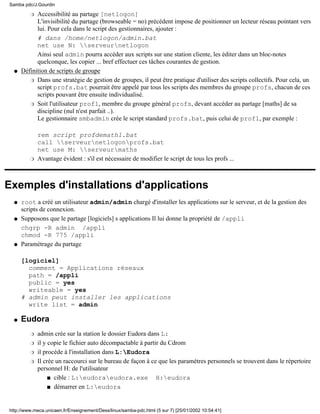 Accessibilité au partage [netlogon]
L'invisibilité du partage (browseable = no) précédent impose de positionner un lecteur réseau pointant vers
lui. Pour cela dans le script des gestionnaires, ajouter :
# dans /home/netlogon/admin.bat
net use N: serveurnetlogon
Ainsi seul admin pourra accéder aux scripts sur une station cliente, les éditer dans un bloc-notes
quelconque, les copier ... bref effectuer ces tâches courantes de gestion.
r
Définition de scripts de groupe
Dans une stratégie de gestion de groupes, il peut être pratique d'utiliser des scripts collectifs. Pour cela, un
script profs.bat pourrait être appelé par tous les scripts des membres du groupe profs, chacun de ces
scripts pouvant être ensuite individualisé.
r
Soit l'utilisateur prof1, membre du groupe général profs, devant accéder au partage [maths] de sa
discipline (nul n'est parfait ..).
Le gestionnaire smbadmin crée le script standard profs.bat, puis celui de prof1, par exemple :
rem script profdemath1.bat
call serveurnetlogonprofs.bat
net use M: serveurmaths
r
Avantage évident : s'il est nécessaire de modifier le script de tous les profs ...r
q
Exemples d'installations d'applications
root a créé un utilisateur admin/admin chargé d'installer les applications sur le serveur, et de la gestion des
scripts de connexion.
q
Supposons que le partage [logiciels] s applications Il lui donne la propriété de /appli
chgrp -R admin /appli
chmod -R 775 /appli
q
Paramétrage du partage
[logiciel]
comment = Applications réseaux
path = /appli
public = yes
writeable = yes
# admin peut installer les applications
write list = admin
q
Eudora
admin crée sur la station le dossier Eudora dans L:r
il y copie le fichier auto décompactable à partir du Cdromr
il procéde à l'installation dans L:Eudorar
Il crée un raccourci sur le bureau de façon à ce que les paramètres personnels se trouvent dans le répertoire
personnel H: de l'utilisateur
cible : L:eudoraeudora.exe H:eudoras
démarrer en L:eudoras
r
q
Samba pdc/J.Gourdin
http://www.meca.unicaen.fr/Enseignement/Dess/linux/samba-pdc.html (5 sur 7) [25/01/2002 10:54:41]
 
