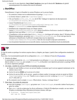 root crée le sous répertoire /etc/skel/eudora, pour que le dossier H:Eudora soit généré
automatiquement à la création d'un nouvel utilisateur
r
StarOffice
Naturellement, il s'agit ici d'installer la version Windows sur le serveur Samba.
Se connecter comme root ou administrateur du partage [logiciel]r
Le lecteur réseau L: pointe vers serveurapplir
Clic sur l'archive so51a_win_33.exe de 62 Mo ! Indiquer le répertoire de décompression
L:StarOffice-source, et Unzip
r
Lancer l'installation par Exécuter :
L:StarOffice-sourceso51instoffice51Setup.exe /net
Indiquer L:StarOffice comme répertoire d'installation
r
Installation des composants locaux sur chaque station :
Lancer L:StarOfficesoffice.exe, choisir Installation d'utilisateur standard et indiquer un
répertoire local, par défaut C:Office51 est indiqué.
r
L'installation a créé une entrée dans le Menu Démarrer du disque de la station, dans C:WindowsMenu
Démarrerprogrammes, qui pointe vers L:StarOfficesoffice.exe. Si on veut que tous les
utilisateurs en bénéficient, il suffit de le recopier dans tous les répertoires
/home/user/Demarrer/Programmes, bien sûr avec un petit script pour automatiser ...
r
Lors du premier lancement sur un nouvelle station, le processus d'installation local sera déclenché.r
q
TP
Il s'agit de mettre en pratique les notions acquises dans ce chapitre, par étapes, à partir d'une configuration standard de
Samba.
Pour cela, il est recommandé de partir de la configuration smb.conf obtenue à l'issue du TP précédent.
Situation de départ
Le paramétrage standard de smb.conf doit permettre à un utilisateur stagex de se connecter au serveur situé
dans le même workgroup, par exemple fctice77x, et d'accéder à son répertoire personnel, au partage WEB
et à divers répertoires partagés.
1.
1ère étape : installer les services WINS et Contrôleur de domaine
Donner le nom NetBios serveurx au serveur Samba, et constater que le serveur apparait maintenant sur les
stations sous ce nom.
q
Activer le service WINS sur le serveur et le clientq
Activer le service PDC sur le serveur : quand on relance samba, le message suivant est ajouté au fichier
/var/log/samba/log.nmb "Samba is now a logon server for workgroup fctice77x on subnet
10.177.200.(100+x)"
q
Se connecter sous le compte stagex. Observations : bureau, voisinage réseau ?q
2.
2ème étape : les scripts de connexion
root crée le partage [netlogon] qui pointe vers /home/netlogon, et accorde à admin l'accès pour y
gérer les scripts.
q
Puis admin crée les scripts pour les divers utilisateurs, à l'aide de Wordpad par exemple, sur une station
Windows en décidant d'une affectation de lecteurs réseaux, telle que :
# fichiers /home/netlogon/xxx.bat
net use H: /home
q
3.
Samba pdc/J.Gourdin
http://www.meca.unicaen.fr/Enseignement/Dess/linux/samba-pdc.html (6 sur 7) [25/01/2002 10:54:41]
 