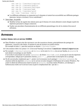 net use L: serveurlogiciel
net use P: serveurpublic
net use N: serveurnetlogon
net use W: serveurweb
net use S: serveurprof
net time serveur /set/y
Les différents utilisateurs se connectent sur le domaine et testent leur accessibilité aux différents partages
(parcours, lecture et écriture). Est-ce satisfaisant ?
q
3ème étape : les profils
Modifier la base de registre des stations pour que le bureau et le menu démarrer soient chargés à partir du
répertoire personnel à chaque connexion.
q
Etudier une procédure d'automatisation de ces différents paramétrages lors de la création d'un nouvel
utilisateur.
q
4.
Annexes
Lecteur réseau vers un serveur SAMBA
Dans Windows on peut créer des raccourcis vers des ressources réseaux, principalement des partages de
répertoires. Associés à des lettres, ils portent le nom de lecteurs (ou unités) réseau.
Par exemple la lettre K: peut être associée au chemin Serveurhomes
q
Cette notation obéit à la syntaxe UNC (Universal Naming Convention) machine-réseaurépertoireq
Par exemple Serveurannales, où Serveur est le nom NetBios du serveur Samba, et annales le
nom donné à un partage au sens Samba.
C'est-à-dire le nom donné à la section [annales] du fichier /etc/smb.conf, et non pas le nom du répertoire
correspondant, indiqué par le paramètre chemin, path = .., présent dans la description de ce partage.
q
On dit souvent plus simplement que F: pointe vers la ressource (ou le partage) Serveurannales. La
situation réelle du répertoire annales sur le serveur est ainsi masquée à l'utilisateur de la station Windows. Par
contre le détail de l'arborescence dont la racine est annales, vue d'une station Windows, est identique à
l'arborescence réelle sur le serveur Linux (à part le remplacement des / par des )
q
Samba pdc/J.Gourdin
http://www.meca.unicaen.fr/Enseignement/Dess/linux/samba-pdc.html (7 sur 7) [25/01/2002 10:54:41]
 