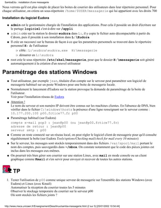 Nous verrons qu'il est plus simple de placer les boites de courrier des utilisateurs dans leur répertoire personnel. Pour
chaque utilisateur, on créera un sous-répertoire /home/$USER/messagerie qui lui appartient avec les droits 700
Installation du logiciel Eudora
admin est le gestionnaire chargée de l'installation des applications. Pour cela il posséde un droit d'écriture sur
le partage logiciel c'est-à-dire sur /appli
q
admin crée sur la station le dossier eudora dans L:, il y copie le fichier auto décompactable à partir du
Cdrom, puis il procéde à son installation dans L:Eudora
q
Il crée un raccourci sur le bureau de façon à ce que les paramètres personnels se trouvent dans le répertoire
personnel H: de l'utilisateur
cible : L:eudoraeudora.exe H:messagerier
démarrer en L:eudorar
q
root crée le sous répertoire /etc/skel/messagerie, pour que le dossier H:messagerie soit généré
automatiquement à la création d'un nouvel utilisateur
q
Paramétrage des stations Windows
Tout utilisateur, par exemple jean, titulaire d'un compte sur le serveur peut paramétrer son logiciel de
messagerie habituel sur un poste Windows pour une boite de messagerie locale.
q
Normalement le lancement d'Eudora sur la station provoque la demande de paramétrage de la boite de
l'utilsateur.
Voir pour l'installation réseau de Eudora
q
Attention !
Le nom du serveur et son numéro IP doivent être connus sur les machines clientes. En l'absence de DNS, bien
vérifier dans le fichier C:windowshosts la présence d'une ligne renseignant sur le serveur comme :
10.177.200.100 p00.fctice77.fr p00
q
Paramétrage habituel (sur Eudora)
compte e-mail pop3 : jean@p00 (ou jean@p00.fctice77.fr)
adresse de retour : jean@p00
serveur smtp : p00
q
Comme on reste connecté sur un réseau local, on peut régler le logiciel client de messagerie pour qu'il consulte
régulièrement la boîte (sur Eudora Tools/options/Checking mail/check for mail every 10 minutes)
q
Sur le serveur, les messages sont stockés temporairement dans des fichiers /var/spool/mail portant le
nom des comptes, puis sauvegardés dans ~/mbox. On constate notamment que le code des pièces jointes est
inclus dans les messages eux-mêmes.
q
On pourrait très bien gérer son courrier sur une station Linux, avec mail en mode console ou un client
graphique comme Kmail et s'en servir pour envoyer et recevoir de toutes les autres stations.
q
TP
Tester l'utilisation de p00 comme unique serveur de messagerie sur l'ensemble des stations Windows (avec
Eudora) et Linux (avec Kmail)
Automatiser la réception du courrier toutes les 5 minutes
Observer le stockage temporaire du courrier sur le serveur p00
Où sont stockés les fichiers joints ?
1.
SambaEdu : installation d'une messagerie
http://www.meca.unicaen.fr/Enseignement/Dess/linux/samba-messagerie.html (2 sur 5) [25/01/2002 10:54:44]
 