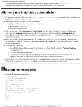 Ensuite, mettre en oeuvre un service de messagerie dans chaque groupe de travail fctice77x
Echanger du courrier entre le serveur en ligne de commandes avec mail, et les stations.
2.
Aller vers une installation automatisée
L'exécutable se trouve sur le serveur à /appli/eudora/eudora.exe et est accessible sur les stations sous
le nom L:Eudoraeudora.exe
q
Sur chaque station le raccourci suivant a été installé
cible : L:Eudoraeudora.exe H:Eudorar
démarrer en L:Eudorar
nom : Messagerie interner
q
Créer un répertoire vide /eudora dans /etc/skel, afin qu'à toute création d'un nouvel utilisateur, un
sous-répertoire eudora soit créé dans son répertoire personnel. Y placer un fichier eudora.ini déjà
préconfiguré avec des choix judicieux d'options par défaut, de façon à ce que l'utilisateur n'ait que son nom de
connexion à ajouter.
q
Grâce au raccourci précédent pointant vers H:Eudora, le fichier eudora.ini modifié contenant les
paramétres personnels de l'utilisateur y seront déposés dans H:Eudora, lors de sa première connexion au
serveur de messagerie
q
Avantages de ce dispositif
L'installation du client de messagerie (ici Eudora) est effecté dans le répertoire /appli/eudora
protégé en écriture.
r
Les mises à jour sont simplifiées !r
Le même raccourci sur le bureau est utilisé par TOUS, puisqu'il pointe automatiquement vers le
répertoire personnel de l'utilisateur, assurant ainsi la confidentialité du courrier.
r
q
Ceci pourrait être amélioré, en écrivant un script, exécuté à chaque création d'un nouvel utilisateur, qui générait
le fichier de paramétrage eudora.ini adapté à cet utilisateur, à partir d'un modèle initial.
q
Scripts de messagerie
Exemple de script d'envoi collectif
#!/bin/bash
# script message0.sh
for nom in stage*
do
mail $nom@p00 <<EOF
bonjour a tous
ceci est le premier essai d'envoi
de message par un script shell,
en utilisant mail sur p00
A +
Le "root"
EOF
done
1.
SambaEdu : installation d'une messagerie
http://www.meca.unicaen.fr/Enseignement/Dess/linux/samba-messagerie.html (3 sur 5) [25/01/2002 10:54:44]
 