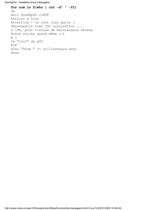for nom in $(who | cut -d" " -f1)
do
mail $nom@p00 <<EOF
bonjour a tous
Attention ! le root vous parle !
Déconnexion très tôt aujourd'hui ...
à 18h, pour travaux de maintenance réseau
Bonne soirée quand même ;-)
A +
Le "root" de p00
EOF
echo "$nom " >> utilisateurs.sent
done
SambaEdu : installation d'une messagerie
http://www.meca.unicaen.fr/Enseignement/Dess/linux/samba-messagerie.html (5 sur 5) [25/01/2002 10:54:44]
 