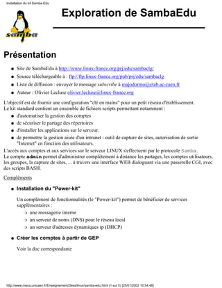Exploration de SambaEdu
Présentation
Site de SambaEdu à http://www.linux-france.org/prj/edu/sambaclg/q
Source téléchargeable à : ftp://ftp.linux-france.org/pub/prj/edu/sambaclgq
Liste de diffusion : envoyer le message subscribe à majodormo@etab.ac-caen.frq
Auteur : Olivier Lecluse olivier.lecluse@linux-france.orgq
L'objectif est de fournir une configuration "clé en mains" pour un petit réseau d'établissement.
Le kit standard contient un ensemble de fichiers scripts permettant notamment :
d'automatiser la gestion des comptesq
de sécuriser le partage des répertoiresq
d'installer les applications sur le serveur.q
de permettre la gestion aisée d'un intranet : outil de capture de sites, autorisation de sortie
"Internet" en fonction des utilisateurs.
q
L'accès aux comptes et aux services sur le serveur LINUX s'effectuent par le protocole Samba.
Le compte admin permet d'administrer complètement à distance les partages, les comptes utilisateurs,
les groupes, la capture de sites, ... à travers une interface WEB dialoguant via une passerelle CGI, avec
des scripts BASH.
Compléments
Installation du "Power-kit"
Un complément de fonctionnalités (le "Power-kit") permet de bénéficier de services
supplémentaires :
une messagerie interner
un serveur de noms (DNS) pour le réseau localr
un serveur d'adresses dynamiques ip (DHCP)r
q
Créer les comptes à partir de GEP
Voir la doc correspondante
q
Installation du kit Samba-Edu
http://www.meca.unicaen.fr/Enseignement/Dess/linux/samba-edu.html (1 sur 5) [25/01/2002 10:54:48]
 