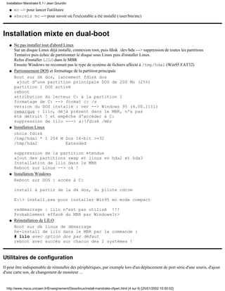 mc --> pour lancer l'utilitaireq
whereis mc --> pour savoir où l'exécutable a été installé (/user/bin/mc)q
Installation mixte en dual-boot
Ne pas installer tout d'abord Linux
Sur un disque Linux déjà installé, connexion root, puis fdisk /dev/hda ---> suppression de toutes les partitions
Tentative puis échec de partitionner le disque sous Linux puis d'installer Linux.
Refus d'installer LILO dans le MBR
Ensuite Windows ne reconnait pas le type de système de fichiers affecté à /tmp/hda1 (Win95 FAT32)
q
Partionnement DOS et formattage de la partition principale
Boot sur dk dos, lancement fdisk dos
ajout d'une partition principale DOS de 200 Mo (25%)
partition 1 DOS activé
reboot
attribution du lecteur C: à la partition 1
formatage de C: --> format c: /s
version du DOS installé : ver --> Windows 95 (4.00.1111)
remarque : lilo, déjà présent dans le MBR, n'a pas
été détruit ! et empêche d'accéder à C:
suppression de lilo ---> a:fdisk /mbr
q
Installation Linux
choix fdisk
/tmp/hda1 * 1 204 M Dos 16-bit >=32
/tmp/hda2 Extended
suppression de la partition étendue
ajout des partitions swap et linux en hda2 et hda3
Installation de lilo dans le MBR
Reboot sur Linux --> ok !
q
Installation Windows
Reboot sur DOS : accès à C:
install à partir de la dk dos, du pilote cdrom
E:> install.exe pour installer Win95 en mode compact
redémarrage : lilo n'est pas utilisé !!!
Probablement effacé du MBR par Windows?r>
q
Réinstallation de LILO
Boot sur dk linux de démarrage
Re-install de lilo dans le MBR par la commande :
# lilo avec option dos par défaut
reboot avec succès sur chacun des 2 systèmes !
q
Utilitaires de configuration
Il peut être indispensable de réinstaller des périphériques, par exemple lors d'un déplacement de port série d'une souris, d'ajout
d'une carte son, de changement de moniteur ...
Installation Mandrake 6.1 / Jean Gourdin
http://www.meca.unicaen.fr/Enseignement/Dess/linux/install-mandrake-cfipen.html (4 sur 9) [25/01/2002 10:50:02]
 