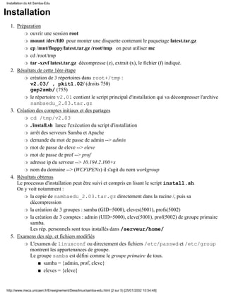 Installation
Préparation
ouvrir une session rootr
mount /dev/fd0 pour monter une disquette contenant le paquetage latest.tar.gzr
cp /mnt/floppy/latest.tar.gz /root/tmp on peut utiliser mcr
cd /root/tmpr
tar -xzvf latest.tar.gz décompresse (z), extrait (x), le fichier (f) indiqué.r
1.
Résultats de cette 1ère étape
création de 3 répertoires dans root+/tmp :
v2.03/ , pkit1.02/ (droits 750)
gep2smb/ (755)
r
le répertoire v2.01 contient le script principal d'installation qui va décompresser l'archive
sambaedu_2.03.tar.gz
r
2.
Création des comptes initiaux et des partages
cd /tmp/v2.03r
./install.sh lance l'exécution du script d'installationr
arrêt des serveurs Samba et Apacher
demande du mot de passe de admin --> adminr
mot de passe de eleve --> elever
mot de passe de prof --> profr
adresse ip du serveur --> 10.194.2.100+xr
nom du domaine --> (WCFIPENx) il s'agit du nom workgroupr
3.
Résultats obtenus
Le processus d'installation peut être suivi et compris en lisant le script install.sh
On y voit notamment :
la copie de sambaedu_2.03.tar.gz directement dans la racine /, puis sa
décompression
r
la création de 3 groupes : samba (GID=5000), eleves(5001), profs(5002)r
la création de 3 comptes : admin (UID=5000), eleve(5001), prof(5002) de groupe primaire
samba.
Les rép. personnels sont tous installés dans /serveur/home/
r
4.
Examens des rép. et fichiers modifiés
L'examen de linuxconf ou directement des fichiers /etc/passwd et /etc/group
montrent les appartenances de groupe.
Le groupe samba est défini comme le groupe primaire de tous.
samba = {admin, prof, eleve}s
eleves = {eleve}s
r
5.
Installation du kit Samba-Edu
http://www.meca.unicaen.fr/Enseignement/Dess/linux/samba-edu.html (2 sur 5) [25/01/2002 10:54:48]
 