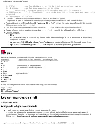 ll /*/*.d tous les fichiers d'un rép de / qui se terminent par .d
ll -d /home/* tous les sous-répertoires de /home
rm * attention ! commande dangereuse, supprime tout le rép courant !
cp /lib/modules/*/*/*.? /home/toto toto copie tous les pilotes dans son répertoire
personnel
cp /home/stage? /root/tmp
Le modèle [] permet de sélectionner un élément de la liste ou de l'intervalle spécifié.
Le séparateur en ligne de commandede étant l'espace, aucun espace ne doit être mis au début ou à la fin entre [ ]
q
Plus précisément, un modèle de la forme X [abc...z ]Y où X et Y peuvent être vides, désigne l'ensemble des noms de
fichiers suivants: XaY, XbY ... XzY.
q
Dans le cas d'un suite ordonnée de caractères comme abc ...z, on peut utiliser la notation intervalle a-z.q
On peut mélanger les deux notations, comme dans [a-z].[0-9], ensemble des fichiers a.0, a.1, .., b.0 b.1 etc ...q
Quelques exemples :
ll a*r
ll [a-dA-D]* liste les fichiers du rép. courant dont le nom commence par a, b, c ou d minuscule ou majuscule (y
compris les sous-rép.)
r
cp ventes1[00-50].xls /home/toto/bilan copie tous les fichiers ventes100.xls jusqu'à ventes150.xlsr
lpr ~toto/formation/plan9[345].html imprime les 3 fichiers plan93.html, plan94.html, ..r
q
TP 3
Etudier et commenter les commandes suivantes, en étant connecté root
Commande Signification de cette commande ? que remarquez vous ?
ll ~/m*
cd
ll *.* où sont passés les autres fichiers ?
ll * que viennent ici faire les répertoires ?
ll *i*
ll [a-n]*
ll [an]* quelle différence ?
ll [^an]* | less
ll *.*htm*
ll [a-z]*/*.pl
mkdir ~
# lister tous les répertoires dont le nom commence par stage, avec une variable
user=stage
echo $user
ll -d home/$user*
Les commandes du shell
référence : man bash
Analyse de la ligne de commande
Le shell commence par découper la ligne en mots séparés par des blancs.
Le premier mot attendu est le nom d'une commande. Les mots suivants sont considérés comme des paramètres dont la
"compréhension" incombe à la commande (ces paramètres ont-ils pour la commande la signification d'options, de noms de
fichiers, etc ...). Donc la syntaxe à appliquer aux paramètres dépend de la commande.
q
Introduction au shell Bash/Jean Gourdin
http://www.meca.unicaen.fr/Enseignement/Dess/linux/shell-scripts/shell-bash.html (4 sur 8) [25/01/2002 10:54:55]
 
