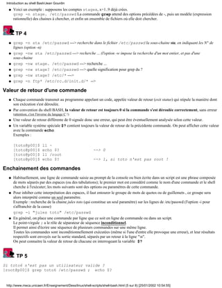 Voici un exemple : supposons les comptes stagex, x=1..9 déjà crées.
grep -n stage. /etc/passwd La commande grep attend des options précédées de -, puis un modèle (expression
rationnelle) des chaines à chercher, et enfin un ensemble de fichiers où elle doit chercher.
q
TP 4
grep -n sta /etc/passwd ---> recherche dans le fichier /etc/passwd la sous-chaine sta, en indiquant les N° de
lignes (option -n)
q
grep -nw sta /etc/passwd ---> recherche ... (l'option -w impose la recherche d'un mot entier, et pas d'une
sous-chaine
q
grep -nw stage. /etc/passwd ---> recherche ...q
grep -nw stage? /etc/passwd ---> quelle signification pour grep du ?q
grep -nw stage? /etc/* --->q
grep -n ftp* /etc/rc.d/init.d/* -->q
Valeur de retour d'une commande
Chaque commande transmet au programme appelant un code, appelée valeur de retour (exit status) qui stipule la manière dont
son exécution s'est déroulée.
q
Par convention du shell BASH, la valeur de retour est toujours 0 si la commande s'est déroulée correctement, sans erreur
(attention, c'est l'inverse du langage C !)
q
Une valeur de retour différente de 0 signale donc une erreur, qui peut être éventuellement analysée selon cette valeur.q
Un variable système spéciale $? contient toujours la valeur de retour de la précédente commande. On peut afficher cette valeur
avec la commande echo
Exemples :
[toto@p00]$ ll ~
[toto@p00]$ echo $? --> 0
[toto@p00]$ ll /root
[toto@p00]$ echo $? --> 1, si toto n'est pas root !
q
Enchainement des commandes
Habituellement, une ligne de commande saisie au prompt de la console ou bien écrite dans un script est une phrase composée
de mots séparés par des espaces (ou des tabulations); le premier mot est considéré comme le nom d'une commande et le shell
cherche à l'exécuter; les mots suivants sont des options ou paramètres de cette commande.
q
Pour inhiber cette interprétation des espaces, il faut entourer le groupe de mots de quotes ou de guillemets , ce groupe sera
alors interprété comme un seul paramètre.
Exemple : recherche de la chaine jules toto (qui constitue un seul paramètre) sur les lignes de /etc/passwd (l'option -i pour
s'affranchir de la casse)
grep -i "jules toto" /etc/passwd
q
En général, on place une commande par ligne que ce soit en ligne de commande ou dans un script.
Le point-virgule ; a le rôle de séparateur de séquence inconditionnel.
Il permet ainsi d'écrire une séquence de plusieurs commandes sur une même ligne.
Toutes les commandes sont inconditionnellement exécutées (même si l'une d'entre elle provoque une erreur), et leur résultats
respectifs sont envoyés sur la sortie standard, séparés par un retour à la ligne "n".
On peut connaitre la valeur de retour de chacune en interrogeant la variable $?
q
TP 5
Si toto6 n'est pas un utilisateur valide ?
[root@p00]$ grep toto6 /etc/passwd ; echo $?
Introduction au shell Bash/Jean Gourdin
http://www.meca.unicaen.fr/Enseignement/Dess/linux/shell-scripts/shell-bash.html (5 sur 8) [25/01/2002 10:54:55]
 