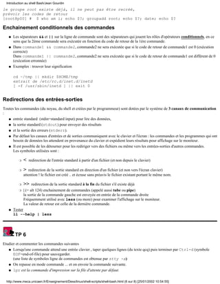 le groupe root existe déjà, il ne peut pas être recréé,
prévoir les codes de retour
[root@p00] # $ who am i; echo $?; groupadd root; echo $?; date; echo $?
Enchainement conditionnels des commandes
Les séparateurs && et || sur la ligne de commande sont des séparateurs qui jouent les rôles d'opérateurs conditionnels, en ce
sens que la 2ème commande sera exécutée en fonction du code de retour de la 1ère commande.
q
Dans commande1 && commande2, commande2 ne sera exécutée que si le code de retour de commande1 est 0 (exécution
correcte)
Dans commande1 || commande2, commande2 ne sera exécutée que si le code de retour de commande1 est différent de 0
(exécution erronnée)
q
Exemples : trouver leur signification
cd ~/tmp || mkdir $HOME/tmp
extrait de /etc/rc.d/inet.d/inetd
[ -f /usr/sbin/inetd ] || exit 0
q
Redirections des entrées-sorties
Toutes les commandes (du noyau, du shell et créées par le programmeur) sont dotées par le système de 3 canaux de communication
:
entrée standard (stdin=standard input) pour lire des données,q
la sortie standard (stdout) pour envoyer des résultatsq
et la sortie des erreurs (stderr).q
Par défaut les canaux d'entrées et de sorties communiquent avec le clavier et l'écran : les commandes et les programmes qui ont
besoin de données les attendent en provenance du clavier et expédient leurs résultats pour affichage sur le moniteur.
q
Il est possible de les détourner pour les rediriger vers des fichiers ou même vers les entrées-sorties d'autres commandes.
Les symboles utilisées sont :
< redirection de l'entrée standard à partir d'un fichier (et non depuis le clavier)r
> redirection de la sortie standard en direction d'un fichier (et non vers l'écran clavier)
attention ! le fichier est créé .. et écrase sans préavis le fichier existant portant le même nom.
r
>> redirection de la sortie standard à la fin du fichier s'il existe déjàr
| (= alt 124) enchainement de commandes (appelé aussi tube ou pipe)
la sortie de la commande gauche est envoyée en entrée de la commande droite
Fréquemment utilisé avec less (ou more) pour examiner l'affichage sur le moniteur.
La valeur de retour est celle de la dernière commande.
r
q
Tester
ll --help | less
q
TP 6
Etudier et commenter les commandes suivantes
Lorsqu'une commande attend une entrée clavier , taper quelques lignes (du texte qcq) puis terminer par Ctrl-d (symbole
EOF=end-of-file) pour sauvegarder.
(une liste de symboles ligne de commandes est obtenue par stty -a)
q
On repasse en mode commande ... et on envoie la commande suivante.q
lpr est la commande d'impression sur la file d'attente par défaut.q
Introduction au shell Bash/Jean Gourdin
http://www.meca.unicaen.fr/Enseignement/Dess/linux/shell-scripts/shell-bash.html (6 sur 8) [25/01/2002 10:54:55]
 