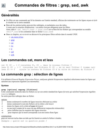Commandes de filtres : grep, sed, awk
Généralités
Un filtre est une commande qui lit les données sur l'entrée standard, effectue des traitements sur les lignes reçues et écrit
le résultat sur la sortie standard.
q
Bien sûr les entrées/sorties peuvent être redirigées, et enchainées avec des tubes.
A noter que le caractère d'indirection < en entrée n'est pas obligatoire pour les filtres
Ainsi, dans # cat /etc/*.conf > tous.conf cat va bien lire les fichiers qui correspondent au modèle
/etc/*.conf et les contaténer dans le fichier tous.conf
q
Dans ce chapitre, on va revoir ou découvrir les principaux filtres utilisés dans le monde UNIX
cat, more et lessr
grepr
cutr
wcr
trr
sedr
awkr
q
Les commandes cat, more et less
cat f1 f2 .. > f concaténe f1, f2 .. dans le nouveau fichier f
less f1 f2 .. > f concaténe les fichiers f1 f2 .. en un seul fichier f (comme cat)
less f3 >> f ajoute le contenu du fichier f3 à la suite du contenu du fichier f
La commande grep : sélection de lignes
Cet utilitaire (General Regular Expression Parser, analyseur général d'expression régulière) sélectionne toutes les lignes qui
satisfont une expression régulière (ou rationnelle).
Syntaxe
grep [options] expreg [fichiers]
Cette commande recherche dans les fichiers ou sur son entrée standard des lignes de texte qui satisfont l'expression régulière
expreg indiquée.
Sa sortie peut être redirigée dans un fichier.
options
-c donne seulement le nombre de lignes trouvées obéissant au critère
-l donne seulement le nom des fichiers où le critère a été trouvé
-v donne les lignes où le critère n'a pas été trouvé
-i ne pas tenir compte de la casse (ne pas différencier majuscules minuscules)
-n pour n'afficher que les numéros des lignes trouvées
-w pour imposer que le motif corresponde à un mot entier d'une ligne
constructions
grep est souvent inclus dans un tube qui lui fournit en entrée le fichier à étudier.
Exemple : quelle est la question posée ?
http://www.meca.unicaen.fr/Enseignement/Dess/linux/shell-scripts/filtres.html (1 sur 6) [25/01/2002 10:54:58]
 