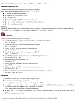 cat /etc/passwd | cut -d: -f1 | grep -w "jean" > sortie
Expressions reconnues
Grep ne reconnait pas toutes les expressions rationnelles étendues.
Voici la liste des symboles utilisables par grep : . * [ ] [^ ] ^ $
. signifie un caractère quelconqueq
* répétition du caractère situé devantq
^ début de ligneq
$ fin d'une ligne (donc "e$" mots se terminant par e)q
[...] contient une liste ou un intervalle de caractères cherchésq
[^..] caractères interdits.q
Attention
Pour éviter une confusion entre les interprétations de ces symboles spéciaux par grep ou par le shell, il est indispensable de
"verrouiller" expreg en plaçant l'expression entre guillemets " " (et non entre quotes !).
Exemples
Etudier et commenter les commandes suivantes :
cherche dans fichier, les lignes dont la 1ère lettre est qcq et la 2ème doit être o
grep "^.o" fichier
1.
cherche dans le fichier passwd les lignes commençant par t
grep "^t" /etc/passwd
2.
cherche les lignes ne commençant pas commençant par t
grep -w "^t" /etc/passwd
3.
cherche les lignes contenant les mots suivant le modèle T.t.
grep "T.t." /etc/passwd
4.
cherche dans le fichier des groupes, ceux qui commencent par a ou b .. ou j
less /etc/group | grep "^[a-j]"
5.
pour lister les s-répertoires du rép. /etc
ll /etc | grep "^d"
6.
compter les lignes saisies au clavier qui se termine par a
grep -c "a$"
7.
afficher les lignes des fichiers essai?.txt qui contiennent a, b ou c
grep [abc] "essai?.txt"
8.
détourne le flot de sortie du moniteur pour l'envoyer sur l'entrée de wc pour ?
grep [abc] "essai?.txt" | wc -l
9.
Exercices
donner une version sans cut de la commande précédente1.
Comment ne sélectionner que "root" avec
cat /etc/passwd | cut -d : -f 1 | grep "r"
2.
on sait que ps aux donne la liste des processus. La commande /etc/X11/X est celle qui lance le serveur X. Il est
nécessaire de connaitre son PID, en cas de plantage du serveur X
Ecrire la commande qui retourne la ligne correspondante.
3.
Se placer dans /etc. En une seule commande, faire calculer et afficher le nombre de sous-répertoires de /etc, sous la
forme :
"Il y a 33 répertoires dans /etc"
4.
http://www.meca.unicaen.fr/Enseignement/Dess/linux/shell-scripts/filtres.html (2 sur 6) [25/01/2002 10:54:58]
 