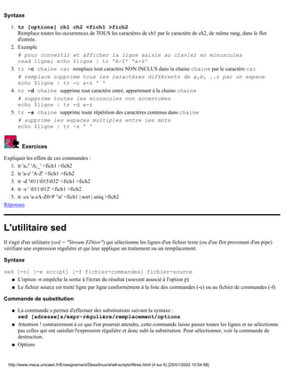 Syntaxe
tr [options] ch1 ch2 <fich1 >fich2
Remplace toutes les occurrences de TOUS les caractères de ch1 par le caractère de ch2, de même rang, dans le flot
d'entrée.
1.
Exemple
# pour convertir et afficher la ligne saisie au clavier en minuscules
read ligne; echo $ligne | tr 'A-Z' 'a-z'
2.
tr -c chaine car remplace tout caractère NON INCLUS dans la chaine chaine par le caractère car
# remplace supprime tous les caractères différents de a,b, ..z par un espace
echo $ligne | tr -c a-z ' '
3.
tr -d chaine supprime tout caractère entré, appartenant à la chaine chaine
# supprime toutes les minuscules non accentuées
echo $ligne | tr -d a-z
4.
tr -s chaine supprime toute répétition des caractères contenus dans chaine
# supprime les espaces multiples entre les mots
echo $ligne | tr -s ' '
5.
Exercices
Expliquer les effets de ces commandes :
tr 'a,/' 'A;_' <fich1 >fich21.
tr 'a-z' 'A-Z' <fich1 >fich22.
tr -d '011015032' <fich1 >fich23.
tr -s ' 011012' <fich1 >fich24.
tr -cs 'a-zA-Z0-9' 'n' <fich1 | sort | uniq >fich25.
Réponses
L'utilitaire sed
Il s'agit d'un utilitaire (sed = "Stream EDitor") qui sélectionne les lignes d'un fichier texte (ou d'un flot provenant d'un pipe)
vérifiant une expression régulière et qui leur applique un traitement ou un remplacement.
Syntaxe
sed [-n] [-e script] [-f fichier-commandes] fichier-source
L'option -n empêche la sortie à l'écran du résultat (souvent associé à l'option p)q
Le fichier source est traité ligne par ligne conformément à la liste des commandes (-e) ou au fichier de commandes (-f)q
Commande de substitution
La commande s permet d'effectuer des substitutions suivant la syntaxe :
sed [adresse]s/expr-régulière/remplacement/options
q
Attention ! contrairement à ce que l'on pourrait attendre, cette commande laisse passer toutes les lignes et ne sélectionne
pas celles qui ont satisfait l'expression régulière et donc subi la substitution. Pour sélectionner, voir la commande de
destruction.
q
Optionsq
http://www.meca.unicaen.fr/Enseignement/Dess/linux/shell-scripts/filtres.html (4 sur 6) [25/01/2002 10:54:58]
 
