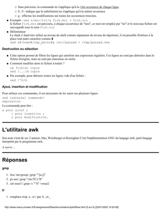 Sans précision, la commande ne s'applique qu'à la 1ère occurence de chaque ligne.r
0...9 : indique que la substitution ne s'applique qu'à la nième occurencer
g : effectue les modifications sur toutes les occurences trouvées.r
Exemple : sed s/moi/toi/g fich.moi > fich.toi
le fichier fich.moi est parcouru, à chaque occurrence de "moi", ce mot est remplcé par "toi" et le nouveau fichier est
sauvegardé sous le nom fich.toi
q
Délimitateur
Le slash / étant très utilisé au niveau du shell comme séparateur de niveau de répertoire, il est possible d'utiliser à la
place tout autre caractère comme #
sed s#/home#/rep_perso#g /etc/passwd > /tmp/passwd.new
q
Destruction ou sélection
Cette option permet de filtrer les lignes qui satisfont une expression régulière. Ces lignes ne sont pas détruites dans le
fichier d'origine, mais ne sont pas transmise en sortie.
q
Comment modifier alors le fichier à traiter ?
cp fichier copie
sed /.../d copie
q
Par exemple, pour détruire toutes les lignes vide d'un fichier :
sed /^$/d
q
Ajout, insertion et modification
Pour utiliser ces commandes, il est nécessaire de les saisir sur plusieurs lignes
sed [adresse] commande
expression
La commande peut être :
a pour ajout ;
i pour insertion ;
c pour modification.
L'utilitaire awk
Son nom vient de ses 3 auteurs Aho, Weinberger et Kernighan C'est l'implémentation GNU du langage awk, petit langage
interprété par le programme awk.
A suivre ...
Réponses
grep
less /etc/group | grep "^[a-j]"1.
ps aux | grep "/etc/X11/X"2.
cat essai1 | grep -v "^$" >essai23.
tr
remplace resp. a , et / par A ; et _1.
http://www.meca.unicaen.fr/Enseignement/Dess/linux/shell-scripts/filtres.html (5 sur 6) [25/01/2002 10:54:58]
 