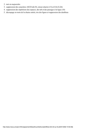 met en majuscules2.
suppression des caractères ASCII tab (9), retour-chariot (13) et Ctrl-Z (26)3.
suppression des répétitions des espaces, des tab et des passages à la ligne (10)4.
découpage en mots de la chaine entrée, trie des lignes et suppression des doublons5.
http://www.meca.unicaen.fr/Enseignement/Dess/linux/shell-scripts/filtres.html (6 sur 6) [25/01/2002 10:54:58]
 