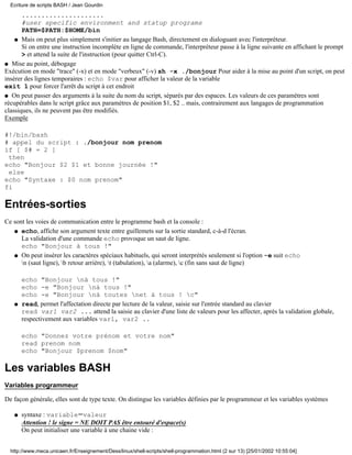 .....................
#user specific environment and statup programs
PATH=$PATH:$HOME/bin
Mais on peut plus simplement s'initier au langage Bash, directement en dialoguant avec l'interpréteur.
Si on entre une instruction incomplète en ligne de commande, l'interpréteur passe à la ligne suivante en affichant le prompt
> et attend la suite de l'instruction (pour quitter Ctrl-C).
q
q Mise au point, débogage
Exécution en mode "trace" (-x) et en mode "verbeux" (-v) sh -x ./bonjour Pour aider à la mise au point d'un script, on peut
insérer des lignes temporaires : echo $var pour afficher la valeur de la variable
exit 1 pour forcer l'arrêt du script à cet endroit
q On peut passer des arguments à la suite du nom du script, séparés par des espaces. Les valeurs de ces paramètres sont
récupérables dans le script grâce aux paramètres de position $1, $2 .. mais, contrairement aux langages de programmation
classiques, ils ne peuvent pas être modifiés.
Exemple
#!/bin/bash
# appel du script : ./bonjour nom prenom
if [ $# = 2 ]
then
echo "Bonjour $2 $1 et bonne journée !"
else
echo "Syntaxe : $0 nom prenom"
fi
Entrées-sorties
Ce sont les voies de communication entre le programme bash et la console :
echo, affiche son argument texte entre guillemets sur la sortie standard, c-à-d l'écran.
La validation d'une commande echo provoque un saut de ligne.
echo "Bonjour à tous !"
q
On peut insérer les caractères spéciaux habituels, qui seront interprétés seulement si l'option -e suit echo
n (saut ligne), b retour arrière), t (tabulation), a (alarme), c (fin sans saut de ligne)
echo "Bonjour nà tous !"
echo -e "Bonjour nà tous !"
echo -e "Bonjour nà toutes net à tous ! c"
q
read, permet l'affectation directe par lecture de la valeur, saisie sur l'entrée standard au clavier
read var1 var2 ... attend la saisie au clavier d'une liste de valeurs pour les affecter, après la validation globale,
respectivement aux variables var1, var2 ..
echo "Donnez votre prénom et votre nom"
read prenom nom
echo "Bonjour $prenom $nom"
q
Les variables BASH
Variables programmeur
De façon générale, elles sont de type texte. On distingue les variables définies par le programmeur et les variables systèmes
syntaxe : variable=valeur
Attention ! le signe = NE DOIT PAS être entouré d'espace(s)
On peut initialiser une variable à une chaine vide :
q
Ecriture de scripts BASH / Jean Gourdin
http://www.meca.unicaen.fr/Enseignement/Dess/linux/shell-scripts/shell-programmation.html (2 sur 13) [25/01/2002 10:55:04]
 