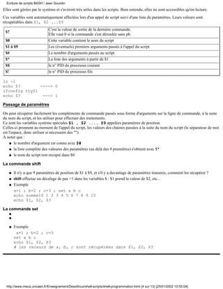 Elles sont gérées par le système et s'avèrent très utiles dans les scripts. Bien entendu, elles ne sont accessibles qu'en lecture.
Ces variables sont automatiquement affectées lors d'un appel de script suivi d'une liste de paramètres. Leurs valeurs sont
récupérables dans $1, $2 ...$9
$?
C'est la valeur de sortie de la dernière commande.
Elle vaut 0 si la commande s'est déroulée sans pb.
$0 Cette variable contient le nom du script
$1 à $9 Les (éventuels) premiers arguments passés à l'appel du script
$# Le nombre d'arguments passés au script
$* La liste des arguments à partir de $1
$$ le n° PID du processus courant
$! le n° PID du processus fils
ls -l
echo $? ----> 0
ifconfig ttyS1
echo $? ---> 1
Passage de paramétres
On peut récupérer facilement les compléments de commande passés sous forme d'arguments sur la ligne de commande, à la suite
du nom du script, et les utiliser pour effectuer des traitements.
Ce sont les variables système spéciales $1 , $2 .... $9 appelées paramètres de position.
Celles-ci prennent au moment de l'appel du script, les valeurs des chaines passées à la suite du nom du script (le séparateur de mot
est l'espace, donc utiliser si nécessaire des "").
A noter que :
le nombre d'argument est connu avec $#q
la liste complète des valeures des paramètres (au delà des 9 premières) s'obtient avec $*q
le nom du script rest recopié dans $0q
La commande shift
Il n'y a que 9 paramètres de position de $1 à $9, et s'il y a davantage de paramètres transmis, comment les récupérer ?q
shift effectue un décalage de pas +1 dans les variables $ : $1 prend la valeur de $2, etc...q
Exemple
a=1 ; b=2 ; c=3 ; set a b c
echo somme10 1 2 3 4 5 6 7 8 9 10
echo $1, $2, $3
q
La commande set
q
q
Exemple
a=1 ; b=2 ; c=3
set a b c
echo $1, $2, $3
# les valeurs de a, b, c sont récupérées dans $1, $2, $3
q
Ecriture de scripts BASH / Jean Gourdin
http://www.meca.unicaen.fr/Enseignement/Dess/linux/shell-scripts/shell-programmation.html (4 sur 13) [25/01/2002 10:55:04]
 