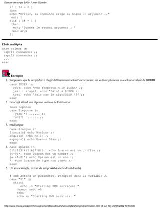 if [ $# = 0 ]
then
echo "Erreur, la commande exige au moins un argument .."
exit 1
elif [ $# = 1 ]
then
echo "Donner le second argument : "
read arg2
fi
Choix multiples
case valeur in
expr1) commandes ;;
expr2) commandes ;;
...
esac
Exemples
Supposons que le script doive réagir différemment selon l'user courant; on va faire plusieurs cas selon la valeur de $USER
case $USER in
root) echo "Mes respects M le $USER" ;;
jean | stage?) echo "Salut à $USER ;;
toto) echo "Fais pas le zigo$USER !" ;;
esac
1.
Le script attend une réponse oui/non de l'utilisateur
read reponse
case $reponse in
[yYoO]*) ...... ;;
[nN]*) .......;;
esac
2.
read langue
case $langue in
francais) echo Bonjour ;;
anglais) echo Hello ;;
espagnol) echo Buenos Dias ;;
esac
3.
case $param in
0|1|2|3|4|5|6|7|8|9 ) echo $param est un chiffre ;;
[0-9]*) echo $param est un nombre ;;
[a-zA-Z]*) echo $param est un nom ;;
*) echo $param de type non prevu ;;
esac
4.
Un vrai exemple, extrait du script smb (/etc/rc.d/init.d/smb)
# smb attend un paramètre, récupéré dans la variable $1
case "$1" in
start)
echo -n "Starting SMB services: "
deamon smbd -D
echo
echo -n "Starting NMB services: "
5.
Ecriture de scripts BASH / Jean Gourdin
http://www.meca.unicaen.fr/Enseignement/Dess/linux/shell-scripts/shell-programmation.html (8 sur 13) [25/01/2002 10:55:04]
 
