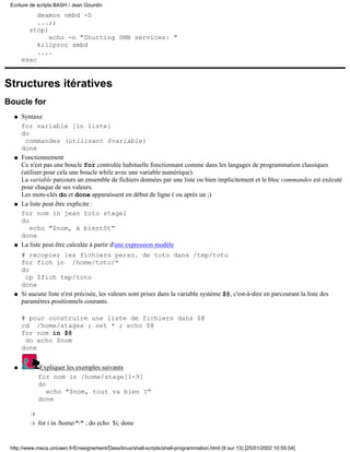 deamon nmbd -D
...;;
stop)
echo -n "Shutting SMB services: "
killproc smbd
....
esac
Structures itératives
Boucle for
Syntaxe
for variable [in liste]
do
commandes (utilisant $variable)
done
q
Fonctionnement
Ce n'est pas une boucle for controlée habituelle fonctionnant comme dans les langages de programmation classiques
(utiliser pour cela une boucle while avec une variable numérique).
La variable parcours un ensemble de fichiers données par une liste ou bien implicitement et le bloc commandes est exécuté
pour chaque de ses valeurs.
Les mots-clés do et done apparaissent en début de ligne ( ou après un ;)
q
La liste peut être explicite :
for nom in jean toto stage1
do
echo "$nom, à bientôt"
done
q
La liste peut être calculée à partir d'une expression modèle
# recopier les fichiers perso. de toto dans /tmp/toto
for fich in /home/toto/*
do
cp $fich tmp/toto
done
q
Si aucune liste n'est précisée, les valeurs sont prises dans la variable système $@, c'est-à-dire en parcourant la liste des
paramètres positionnels courants.
# pour construire une liste de fichiers dans $@
cd /home/stagex ; set * ; echo $@
for nom in $@
do echo $nom
done
q
Expliquer les exemples suivants
for nom in /home/stage[1-9]
do
echo "$nom, tout va bien ?"
done
r
for i in /home/*/* ; do echo $i; doner
q
Ecriture de scripts BASH / Jean Gourdin
http://www.meca.unicaen.fr/Enseignement/Dess/linux/shell-scripts/shell-programmation.html (9 sur 13) [25/01/2002 10:55:04]
 