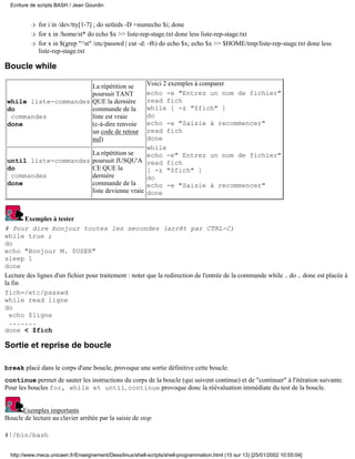 for i in /dev/tty[1-7] ; do setleds -D +numecho $i; doner
for x in /home/st* do echo $x >> liste-rep-stage.txt done less liste-rep-stage.txtr
for x in $(grep "^st" /etc/passwd | cut -d: -f6) do echo $x; echo $x >> $HOME/tmp/liste-rep-stage.txt done less
liste-rep-stage.txt
r
Boucle while
while liste-commandes
do
commandes
done
La répétition se
poursuit TANT
QUE la dernière
commande de la
liste est vraie
(c-à-dire renvoie
un code de retour
nul)
Voici 2 exemples à comparer
echo -e "Entrez un nom de fichier"
read fich
while [ -z "$fich" ]
do
echo -e "Saisie à recommencer"
read fich
done
while
echo -e" Entrez un nom de fichier"
read fich
[ -z "$fich" ]
do
echo -e "Saisie à recommencer"
done
until liste-commandes
do
commandes
done
La répétition se
poursuit JUSQU'A
CE QUE la
dernière
commande de la
liste devienne vraie
Exemples à tester
# Pour dire bonjour toutes les secondes (arrêt par CTRL-C)
while true ;
do
echo "Bonjour M. $USER"
sleep 1
done
Lecture des lignes d'un fichier pour traitement : noter que la redirection de l'entrée de la commande while .. do .. done est placée à
la fin
fich=/etc/passwd
while read ligne
do
echo $ligne
.......
done < $fich
Sortie et reprise de boucle
break placé dans le corps d'une boucle, provoque une sortie définitive cette boucle.
continue permet de sauter les instructions du corps de la boucle (qui suivent continue) et de "continuer" à l'itération suivante.
Pour les boucles for, while et until, continue provoque donc la réévaluation immédiate du test de la boucle.
Exemples importants
Boucle de lecture au clavier arrêtée par la saisie de stop
#!/bin/bash
Ecriture de scripts BASH / Jean Gourdin
http://www.meca.unicaen.fr/Enseignement/Dess/linux/shell-scripts/shell-programmation.html (10 sur 13) [25/01/2002 10:55:04]
 