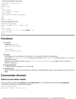 # syntaxe : lecture.sh
texte=""
while true
do
read ligne
if [ $ligne = stop ]
then break
else texte="$texte n$ligne"
fi
done
echo -e $texte
Lecture des lignes d'un fichier
fich="/etc/passwd"
grep "^stage" $fich | while true
do
read ligne
if [ "$ligne" = "" ] ; then break ; fi
echo $ligne
done
Fonctions
2 syntaxes
function nom-fct {
bloc d'instructions
}
nom-fct() {
bloc d'instructions
}
q
Exemple
En connexion root, on doit relancer les "démons", si on a modifié une fichier de configuration.
Par exemple /etc/rc.d/init.d/smb contient la commande deamon smbd -D , pourtant à l'essai deamon est une
commande inconnue !
Reportons nous au début du fichier, le script /etc/rc.d/init.d/functions y est appelé. Celui-ci contient la
fonction : daemon() { .....
q
passage d'arguments
Le mécanisme est le même que vis à vis d'un script
q
variables locales
Dans le corps de la fonction, on peut définir et utiliser des variables déclarées locales, en les introduisant avec le le mot-clé
local
q
Commandes diverses
Calcul sur les entiers relatifs
Ne pas confondre la syntaxe $((expresion arithmétique)) avec la substitution de commande $(commande)
Les priorités sont gérées par un parenthèsage habituel
echo $((30+2*10/4))
echo $(( (30+2) * (10-7) /4 ))
Ecriture de scripts BASH / Jean Gourdin
http://www.meca.unicaen.fr/Enseignement/Dess/linux/shell-scripts/shell-programmation.html (11 sur 13) [25/01/2002 10:55:04]
 