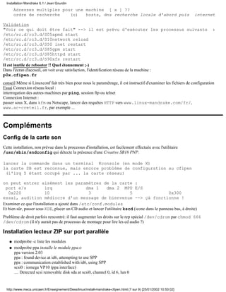 Adresses multiples pour une machine [ x ] ??
ordre de recherche (o) hosts, dns recherche locale d'abord puis internet
Validation
"Voir ce qui doit être fait" --> il est prévu d'exécuter les processus suivants :
/etc/rc.d/rc3.d/S05apmd start
/etc/rc.d/rc3.d/S10network reload
/etc/rc.d/rc3.d/S50 inet restart
/etc/rc.d/rc3.d/S85gpm start
/etc/rc.d/rc3.d/S85httpd start
/etc/rc.d/rc3.d/S90xfs restart
Il est inutile de rebooter !! Quel étonnement ;-)
Dans l'écran d'accueil, on voit avec satisfaction, l'identification réseau de la machine :
p0x.cfipen.fr
conseil Même si Linuxconf fait très bien pour nous le paramétrage, il est instructif d'examiner les fichiers de configuration
Essai Connexion réseau local :
interrogation des autres machines par ping, session ftp ou telnet
Connexion Internet :
passer sous X, dans kfm ou Netscape, lancer des requêtes HTTP vers www.linux-mandrake.com/fr/,
www.ac-creteil.fr, par exemple ...
Compléments
Config de la carte son
Cette installation, non prévue dans le processus d'installation, est facilement effectuée avec l'utilitaire
/usr/sbin/sndconfig qui détecte la présence d'une Creative SB16 PNP.
lancer la commande dans un terminal Kconsole (en mode X)
la carte SB est reconnue, mais encore problème de configuration au cfipen
(l'irq 5 étant occupé par ... la carte réseau)
on peut entrer aisément les paramètres de la carte :
port e/s irq dma 1 dma 2 MPU E/S
0x220 10 3 5 0x300
essai, audition médiocre d'un message de bienvenue --> çà fonctionne !
Examiner ce que l'installation a ajouté dans /etc/conf.modules
Et bien sûr, passer sous KDE, placer un CD audio et lancer l'utilitaire kscd (icone dans le panneau bas, à droite)
Problème de droit parfois rencontré: il faut augmenter les droits sur le rep spécial /dev/cdrom par chmod 666
/dev/cdrom (il n'y aurait pas de processus de montage pour lire les cd audio ?)
Installation lecteur ZIP sur port parallèle
modprobe -c liste les modulesq
modprobe ppa installe le module ppa.o
ppa version 2.03
ppa : found device at id6, attempting to use SPP
ppa : communication established with id6, using SPP
scsi0 : iomega VP10 (ppa interface)
.... Detected scsi removable disk sda at scsi0, channel 0, id 6, lun 0
q
Installation Mandrake 6.1 / Jean Gourdin
http://www.meca.unicaen.fr/Enseignement/Dess/linux/install-mandrake-cfipen.html (7 sur 9) [25/01/2002 10:50:02]
 