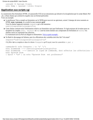 useradd -G $groupe $login
echo $mdp | (passwd --stdin $login)
Application aux scripts cgi
La soumission d'un formulaire HTML à la passerelle CGI est un mécanisme qui aboutit à la récupération par le script (Bash, Perl
,etc..) d'une chaine qui contient la requête sous un format particulier.
Voici un exemple
Le professeur Toto a rempli un formulaire sur le WEB pour recevoir un spécimen, soient 2 champs de texte nommés en
HTML nom et prenom, et a coché la case nommée prof
Voici la chaine supposée nommée requete qui a été transmise :
nom=toto&prenom=jules&prof=on
q
Cette chaine contient toute l'information relative au formulaire saisi par l'utilisateur. Il s'agit toujours de la traiter pour en
récupérer les couples (var, valeur) où var sont les noms donnés aux composants de formulaire et valeur les
chaines saisis ou exprimant une sélection.
Ce traitement écrit en Perl est élégant et élémentaire. Voir ce petit exemple .
q
En Bash le découpage de $chaine, puis les affectations des variables doit être fait "à la main"
requete="nom=toto&prenom=jules&prof=on"
# le filtre tr va remplacer dans la chaine $requete qu'il reçoit, tous les caractères & par ;
commande=$( echo $requete | tr '&' ';')
echo $commande ---> nom=toto;prenom=jules;prof=on
eval $commande ---> exécute le ligne de commande, donc effectue les affectations !
echo $prenom $nom
[ $prof = "on" ] && echo "$prenom $nom est professeur"
q
Ecriture de scripts BASH / Jean Gourdin
http://www.meca.unicaen.fr/Enseignement/Dess/linux/shell-scripts/shell-programmation.html (13 sur 13) [25/01/2002 10:55:05]
 