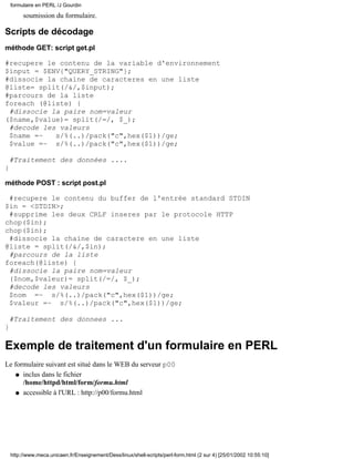 soumission du formulaire.
Scripts de décodage
méthode GET: script get.pl
#recupere le contenu de la variable d'environnement
$input = $ENV{"QUERY_STRING"};
#dissocie la chaine de caracteres en une liste
@liste= split(/&/,$input);
#parcours de la liste
foreach (@liste) {
#dissocie la paire nom=valeur
($name,$value)= split(/=/, $_);
#decode les valeurs
$name =~ s/%(..)/pack("c",hex($1))/ge;
$value =~ s/%(..)/pack("c",hex($1))/ge;
#Traitement des données ....
}
méthode POST : script post.pl
#recupere le contenu du buffer de l'entrée standard STDIN
$in = <STDIN>;
#supprime les deux CRLF inseres par le protocole HTTP
chop($in);
chop($in);
#dissocie la chaine de caractere en une liste
@liste = split(/&/,$in);
#parcours de la liste
foreach(@liste) {
#dissocie la paire nom=valeur
($nom,$valeur)= split(/=/, $_);
#decode les valeurs
$nom =~ s/%(..)/pack("c",hex($1))/ge;
$valeur =~ s/%(..)/pack("c",hex($1))/ge;
#Traitement des donnees ...
}
Exemple de traitement d'un formulaire en PERL
Le formulaire suivant est situé dans le WEB du serveur p00
inclus dans le fichier
/home/httpd/html/form/formu.html
q
accessible à l'URL : http://p00/formu.htmlq
formulaire en PERL /J Gourdin
http://www.meca.unicaen.fr/Enseignement/Dess/linux/shell-scripts/perl-form.html (2 sur 4) [25/01/2002 10:55:10]
 