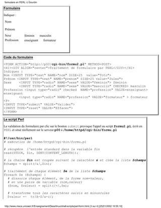 Formulaire
Indiquer :
Nom
Prénom
Sexe féminin masculin
Profession enseignant formateur
Code du formulaire
<FORM ACTION="http://p00/cgi-bin/formu2.pl" METHOD=POST>
<H1><DIV ALIGN="center">Traitement de formulaire par PERL</DIV></H1>
Indiquez :
Nom <INPUT TYPE="text" NAME="nom" SIZE=25 value="Toto">
Prénom <INPUT TYPE="text" NAME="prenom" SIZE=25 value="Jules">
Sexe <INPUT TYPE="radio" NAME="sexe" VALUE="féminin"> féminin
<INPUT TYPE="radio" NAME="sexe" VALUE="masculin" CHECKED> masculin
Profession <input type="radio" checked NAME="profession" VALUE=enseignant>
enseignant
<input type="radio" NAME="profession" VALUE="formateur" > formateur
<P>
<INPUT TYPE="submit" VALUE="Valider">
<INPUT TYPE="reset" VALUE="Effacer">
</FORM>
Le script Perl
La validation du formulaire par clic sur le bouton submit provoque l'appel au script formu2.pl, écrit en
PERL et situé réellement sur le serveur p00 à /home/httpd/cgi-bin/formu.pl
#!/usr/bin/perl
# exécution de /home/httpd/cgi-bin/formu.pl
# récupère l'entrée standard dans la variable $in
read(STDIN, $in, $ENV{CONTENT_LENGTH});
# la chaine $in est coupée suivant le caractère & et crée la liste @champs
@champs = split(/&/,$in);
# traitement de chaque élément $e de la liste @champs
foreach $e (@champs) {
# dissocie chaque élément, de la forme nom=valeur,
# en une paire de variable (nom,valeur)
($nom, $valeur) = split(/=/,$e);
# transforme tous les caractères saisis en minuscules
$valeur =~ tr/A-Z/a-z/;
formulaire en PERL /J Gourdin
http://www.meca.unicaen.fr/Enseignement/Dess/linux/shell-scripts/perl-form.html (3 sur 4) [25/01/2002 10:55:10]
Toto
Jules
Valider Effacer
 