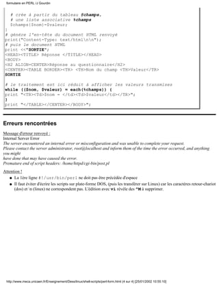 # crée à partir du tableau @champs,
# une liste associative %champs
$champs{$nom}=$valeur;
}
# génére l'en-tête du document HTML renvoyé
print("Content-Type: text/htmlnn");
# puis le document HTML
print <<"SORTIE";
<HEAD><TITLE> Réponse </TITLE></HEAD>
<BODY>
<H2 ALIGN=CENTER>Réponse au questionnaire</H2>
<CENTER><TABLE BORDER><TR> <TH>Nom du champ <TH>Valeur</TR>
SORTIE
# le traitement est ici réduit à afficher les valeurs transmises
while (($nom, $valeur) = each(%champs)) {
print "<TR><Td>$nom = </td><Td>$valeur</td></TR>";
}
print "</TABLE></CENTER></BODY>";
Erreurs rencontrées
Message d'erreur renvoyé :
Internal Server Error
The server encountered an internal error or misconfiguration and was unable to complete your request.
Please contact the server administrator, root@localhost and inform them of the time the error occurred, and anything
you might
have done that may have caused the error.
Premature end of script headers: /home/httpd/cgi-bin/post.pl
Attention !
La 1ère ligne #!/usr/bin/perl ne doit pas être précédée d'espaceq
Il faut éviter d'écrire les scripts sur plate-forme DOS, (puis les transférer sur Linux) car les caractères retour-chariot
(dos) et n (linux) ne correspondent pas. L'édition avec vi révèle des ^M à supprimer.
q
formulaire en PERL /J Gourdin
http://www.meca.unicaen.fr/Enseignement/Dess/linux/shell-scripts/perl-form.html (4 sur 4) [25/01/2002 10:55:10]
 