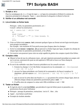 TP1 Scripts BASH
Scripts a: et c:
Pour les nostalgiques du dos, il s'agit de taper a: en ligne de commande et d'obtenir le contenu du
répertoire principal de la disquette. Taper c: pour démonter la disquette et obtenir la liste de /
I.
Vérifier si un utilisateur est connectéII.
Lire et traiter un fichier texte
Prérequis : while, les paramètres positionnels, set --
Conseil : utiliser la construction :
cat < users.txt | while true
do
read ligne
if [ "$ligne" = "" ]; then break; fi
...
done
.
Créer un fichier texte users.txt contenant quelques lignes au format suivant login mot-de-passe
nom groupes-secondaires
Par exemple : toto moiletoto M.Toto profs,reseau (pas d'espace dans les champs)
b.
Ecrire le script essai-comptes.sh qui parcourt ce fichier ligne par ligne, récupère les champs de
chaque ligne dans les paramètres positionnels, et les affiche.
c.
Cet exercice sera poursuivi pour créer un script capable de générer des comptes à partir d'un fichier.d.
III.
Comptes créés
Obtenir la liste de tous les utilisateurs (nom , uid, gid, répertoire personnel) possédant un compte créé
sur le serveur, autrement dit ayant un uid supérieur à 500 (uid se trouve au 3ème champ de
/etc/passwd)
q
Se servir des méthodes vues dans l'exercice précédent avec les conseils suivants
Extraire les champs 1,3 et 4 du fichier /etc/passwd avec la commande cat /etc/passwd
| cut -d: -f 1,3,4
1.
envoyer les lignes précédents vers l'entrée de la commande tr, de façon à remplacer le
séparateur ; par des espaces cat /etc/passwd | cut -d: -f 1,3,4 | tr ":"
" "
2.
puis on envoie la sortie dans une boucle while qui permet d'en extraire chaque ligne, dont on
affectera chaque champ aux paramètres positionnels grâce à set --
3.
Il suffira alors de comparer la valeur uid à 500 et d'afficher si uid >= 5004.
q
IV.
Tester un fichier
Il s'agit de créer le script test-fichier, qui précidera le type du fichier passé en paramètre, ses
permissions d'accès pour l'utilisateur
q
Prérequis : passage de paramètres, instructions : test et if .. then .. elseq
Appel : ./test-fichier nomFichierq
Exemple de résultats attendusq
V.
Scripts BASH TP1 / Jean Gourdin
http://www.meca.unicaen.fr/Enseignement/Dess/linux/shell-scripts/shell-prog-tp1.html (1 sur 2) [25/01/2002 10:55:11]
 