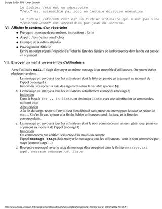 Le fichier /etc est un répertoire
"/etc" est accessible par root en lecture écriture exécution
Le fichier /etc/smb.conf est un fichier ordinaire qui n'est pas vide
"/etc/smb.conf" est accessible par jean en lecture.
Afficher le contenu d'un répertoire
Prérequis : passage de paramètres, instructions : for inq
Appel : ./test-fichier nomFichierq
Exemple de résultats attendusq
Prolongement difficile
Ecrire un script récursif capable d'afficher la liste des fichiers de l'arborescence dont la tête est passée
en argument
q
VI.
Envoyer un mail à un ensemble d'utilisateurs
Avec l'utilitaire mail, il s'agit d'envoyer un même message à un ensemble d'utilisateurs. On pourra écrire
plusieurs versions :
Le message est envoyé à tous les utilisateurs dont la liste est passée en argument au moment de
l'appel (message1)
Indication : récupérer la liste des arguments dans la variable spéciale $@
.
Le message est envoyé à tous les utilisateurs actuellement connectés (message2)
Indication
Dans la boucle for .. in liste, on obtiendra liste avec une substitution de commandes,
utilisant who
Amélioration
A la fin du script, tester si l'envoi s'est bien déroulé sans erreur en interrogeant le code de retour de
mail. Si c'est le cas, ajouter à la fin du fichier utilisateurs.send : la date, et la liste des
correspondants.
b.
Le message est envoyé à tous les utilisateurs dont le nom commence par un nom générique, passé en
argument au moment de l'appel (message3)
Indication
On commencera par vérifier l'existence d'au moins un compte
l'appel message stage doit envoyer le message à tous les utilisateurs, dont le nom commence par
stage (comme stage1 ..)
c.
Reprendre message1 avec le texte du message déjà enregistré dans le fichier message.txt
appel : message message.txt liste
d.
VII.
Scripts BASH TP1 / Jean Gourdin
http://www.meca.unicaen.fr/Enseignement/Dess/linux/shell-scripts/shell-prog-tp1.html (2 sur 2) [25/01/2002 10:55:11]
 